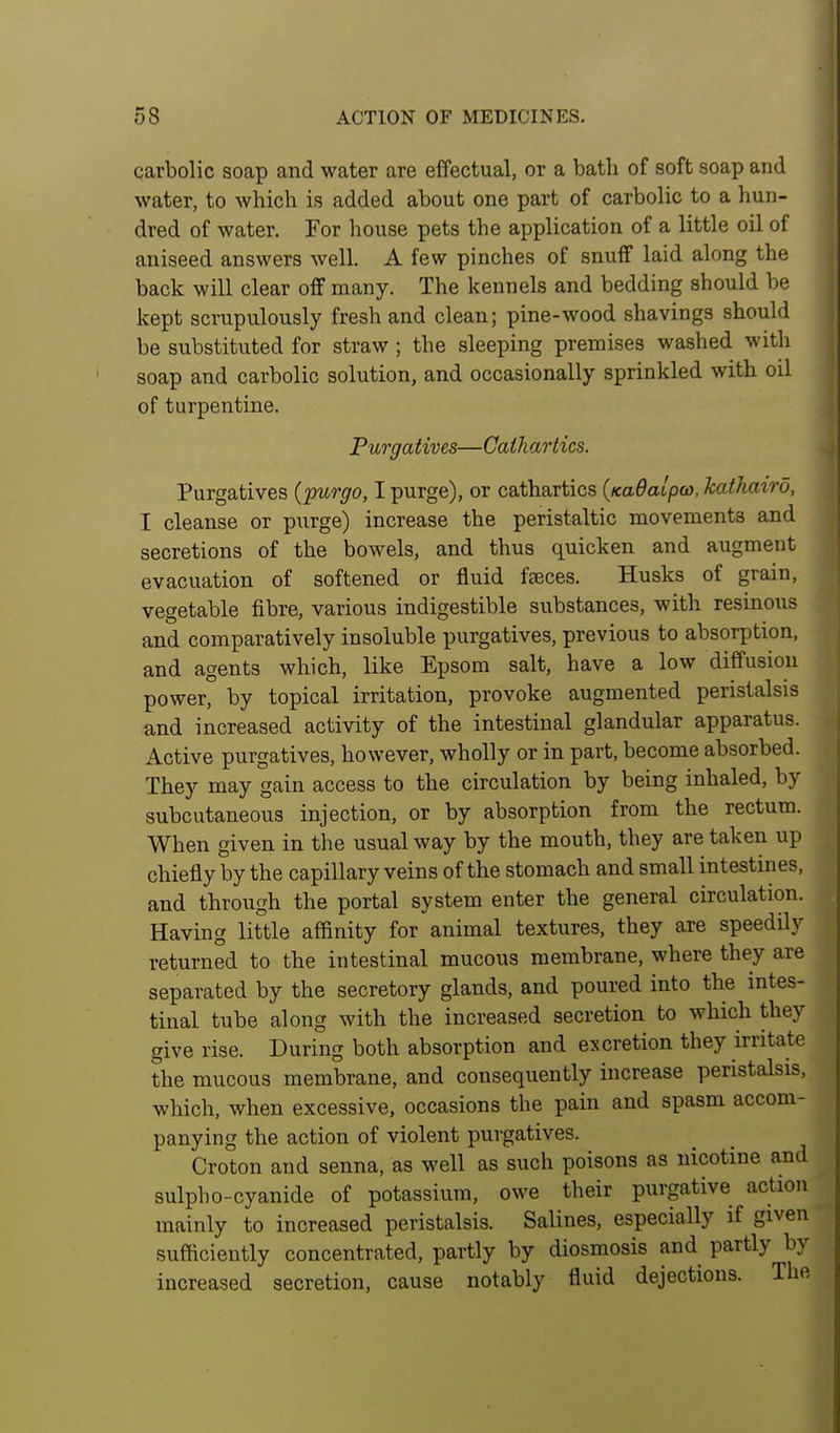 carbolic soap and water are effectual, or a bath of soft soap and water, to which is added about one part of carbolic to a hun- dred of water. For house pets the application of a little oil of aniseed answers well. A few pinches of snuff laid along the back will clear off many. The kennels and bedding should be kept scrupulously fresh and clean; pine-wood shavings should be substituted for straw ; the sleeping premises washed with soap and carbolic solution, and occasionally sprinkled with oil of turpentine. Purgatives—Cathartics. Purgatives {purgo, I purge), or cathartics {Ka6alpco, kathaird, I cleanse or purge) increase the peristaltic movements and secretions of the bowels, and thus quicken and augment evacuation of softened or fluid faeces. Husks of grain, vegetable fibre, various indigestible substances, with resinous and comparatively insoluble purgatives, previous to absorption, and agents which, like Epsom salt, have a low diffusion power, by topical irritation, provoke augmented peristalsis and increased activity of the intestinal glandular apparatus. Active purgatives, however, wholly or in part, become absorbed. They may gain access to the circulation by being inhaled, by subcutaneous injection, or by absorption from the rectum. When given in the usual way by the mouth, they are taken up chiefly by the capillary veins of the stomach and small intestines, and through the portal system enter the general circulation. Having little affinity for animal textures, they are speedily returned to the intestinal mucous membrane, where they are separated by the secretory glands, and poured into the intes- tinal tube along with the increased secretion to which they give rise. During both absorption and excretion they irritate the mucous membrane, and consequently increase peristalsis, which, when excessive, occasions the pain and spasm accom- panying the action of violent purgatives. Croton and senna, as well as such poisons as nicotine and sulpho-cyanide of potassium, owe their purgative action mainly to increased peristalsis. Salines, especially if given sufficiently concentrated, partly by diosmosis and partly by increased secretion, cause notably fluid dejections. The