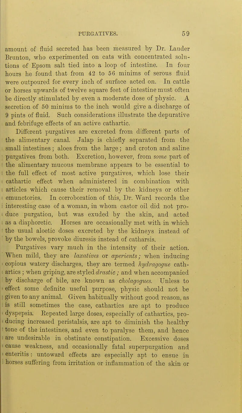 amount of fluid secreted has been measured by Dr. Lauder Brunton, who experimented on cats with concentrated solu- tions of Epsom salt tied into a loop of intestine. In four hours he found that from 42 to 56 minims of serous fluid were outpoured for every inch of surface acted on. In cattle or horses upwards of twelve square feet of intestine must often be directly stimulated by even a moderate dose of physic. A secretion of 50 minims to the inch would give a discharge of 9 pints of fluid. Such considerations illustrate the depurative and febrifuge effects of an active cathartic. Different purgatives are excreted from different parts of the alimentary canal. Jalap is chiefly separated from the small intestines ; aloes from the large; and croton and saline purgatives from both. Excretion, however, from some part of the alimentary mucous membrane appears to be essential to the full effect of most active purgatives, which lose their cathartic effect when administered in combination with articles which cause their removal by the kidneys or other emunctories. In corroboration of this, Dr. Ward records the interesting case of a woman, in whom castor oil did not pro- duce purgation, but was exuded by the skin, and acted as a diaphoretic. Horses are occasionally met with in which the usual aloetic doses excreted by the kidneys instead of by the bowels, provoke diuresis instead of catharsis. Purgatives vary much in the intensity of their action. When mild, they are laxatives or aperients; when inducing copious watery discharges, they are termed hydragogue cath- artics ; when griping, are styled drastic ; and when accompanied by discharge of bile, are known as cholagogues. Unless to effect some definite useful purpose, physic should not be given to any animal. Given habitually without good reason, as is stiU sometimes the case, cathartics are apt to produce dyspepsia. Eepeated large doses, especially of cathartics, pro- ducing increased peristalsis, are apt to diminish the healthy tone of the intestines, and even to paralyse them, and hence are undesirable in obstinate constipation. Excessive doses cause weakness, and occasionally fatal superpurgation and enteritis: untoward effects are especially apt to ensue in horses suffering from irritation or inflammation of the skin or