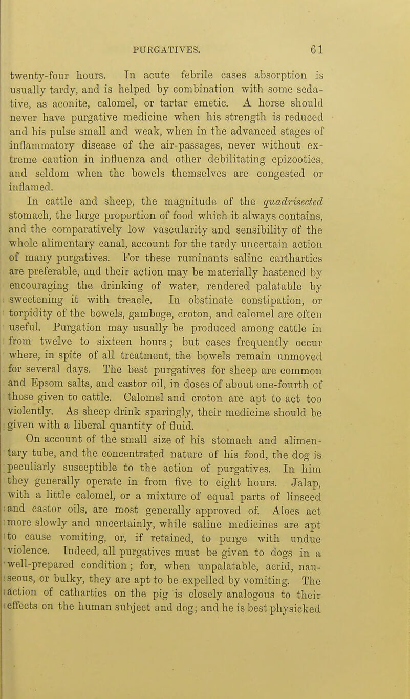 twenty-four hours. In acute febrile cases absorption is usually tardy, and is helped by combination with some seda- tive, as aconite, calomel, or tartar emetic. A horse should never have purgative medicine when his strength is reduced and his pulse small and weak, when in the advanced stages of inflammatory disease of the air-passages, never without ex- treme caution in influenza and other debilitating epizootics, and seldom when the bowels themselves are congested or inflamed. In cattle and sheep, the magnitude of the quadrisected stomach, the large proportion of food which it always contains, and the comparatively low vascularity and sensibility of the ■whole alimentary canal, account for the tardy uncertain action of many purgatives. For these ruminants saline carthartics are preferable, and their action may be materially hastened by encouraging the drinking of water, rendered palatable by : sweetening it with treacle. In obstinate constipation, or : torpidity of the bowels, gamboge, croton, and calomel are often • useful. Purgation may usually be produced among cattle in from twelve to sixteen hours; but cases frequently occur • where, in spite of all treatment, the bowels remain unmoved for several days. The best purgatives for sheep are common and Epsom salts, and castor oil, in doses of about one-fourth of those given to cattle. Calomel and croton are apt to act too • violently. As sheep drink sparingly, their medicine should be ; given with a liberal quantity of fluid. On account of the small size of his stomach and alimen- tary tube, and the concentrated nature of his food, the dos is peculiarly susceptible to the action of purgatives. In him they generally operate in from five to eight hours. Jalap, with a little calomel, or a mixtiire of equal parts of linseed ;and castor oils, are most generally approved of Aloes act ; more slowly and uncertainly, while saline medicines are apt I to cause vomiting, or, if retained, to purge with undue •violence. Indeed, all purgatives must be given to dogs in a well-prepared condition; for, when unpalatable, acrid, nau- iseous, or bulky, they are apt to be expelled by vomiting. The section of cathartics on the pig is closely analogous to their (effects on the human subject and dog; and he is best physicked