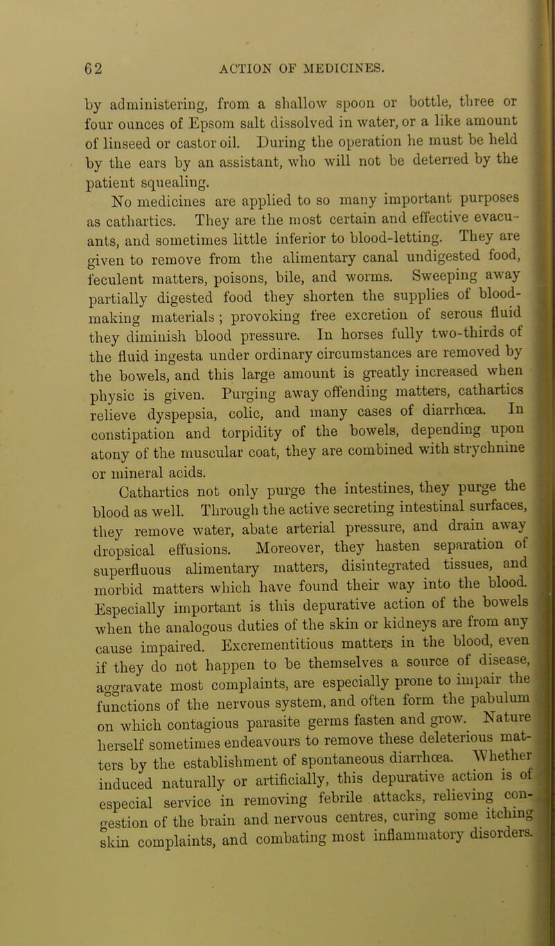 by administering, from a shallow spoon or bottle, three or four ounces of Epsom salt dissolved in water, or a like amount of linseed or castor oil. During the operation he must be held by the ears by an assistant, who will not be deterred by the patient squealing. No medicines are applied to so many important purposes as cathartics. They are the most certain and effective evacu - ants, and sometimes little inferior to blood-letting. They are given to remove from the alimentary canal undigested food, feculent matters, poisons, bile, and worms. Sweeping away partially digested food they shorten the supplies of blood- making materials ; provoking free excretion of serous fluid they diminish blood pressure. In horses fully two-thirds of the fluid ingesta under ordinary circumstances are removed by the bowels, and this large amount is greatly increased when physic is given. Purging away offending matters, cathartics relieve dyspepsia, colic, and many cases of diarrhoea. In constipation and torpidity of the bowels, depending upon atony of the muscular coat, they are combined with strychnine or mineral acids. Cathartics not only purge the intestines, they purge the blood as well. Through the active secreting intestinal surfaces, they remove water, abate arterial pressure, and drain away dropsical effusions. Moreover, they hasten separation of superfluous alimentary matters, disintegrated tissues, and morbid matters which have found their way into the blood. EspeciaUy important is this depurative action of the bowels when the analogous duties of the skin or kidneys are from any cause impaired. Excrementitious matters in the blood, even if they do not happen to be themselves a source of disease, ac^gravate most complaints, are especially prone to impair the functions of the nervous system, and often form the pabulum on which contagious parasite germs fasten and grow. Nature herself sometimes endeavours to remove these deleterious mat- ters by the establishment of spontaneous diarrhoea. Whether induced naturally or artificially, this depurative action is of especial service in removing febrile attacks, relieving con- gestion of the brain and nervous centres, curnig some itching skin complaints, and combating most inflammatory disorders.