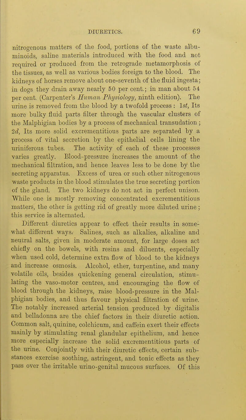 nitrogenous matters of tlie food, portions of the waste albu- minoids, saline materials introduced with the food and not required or produced from the retrograde metamorphosis of the tissues, as well as various bodies foreign to the blood. The kidneys of horses remove about one-seventh of the fluid ingesta; in dogs they drain away nearly 50 per cent.; in man about 54 per cent. (Carpenter's Human Physiology, ninth edition). The urine is removed from the blood by a twofold process : \st, Its more bulky fluid parts filter through the vascular clusters of the Malphigian bodies by a process of mechanical transudation ; 2(Z, Its more solid excrementitious parts are separated by a process of vital secretion by the epithelial cells lining the uriniferous tubes. The activity of each of these processes varies greatly. Blood-pressure increases the amount of the mechanical filtration, and hence leaves less to be done by the secreting apparatus. Excess of urea or such other nitrogenous waste products in the blood stimulates the true secreting portion of the gland. The two kidneys do not act in perfect unison. While one is mostly removing concentrated excrementitious matters, the other is getting rid of greatly more diluted urine; this service is alternated. Different diuretics appear to effect their results in some- what different ways.- Salines, such as alkalies, alkaline and neucral salts, given in moderate amount, for large doses act chiefly on the bowels, with resins and diluents, especially when used cold, determine extra flow of blood to the kidneys and increase osmosis. Alcohol, ether, turpentine, and many volatile oils, besides quickening general circulation, stimu- lating the vaso-motor centres, and encouraging the flow of blood through the kidneys, raise blood-pressure in the Mal- phigian bodies, and thus favour physical filtration of urine. The notably increased arterial tension produced by digitalis and belladonna are the chief factors in their diuretic action. Common salt, quinine, colchicum, and caffein exert their effects mainly by stimulating renal glandular epithelium, and hence more especially increase the solid excrementitious parts of the urine. Conjointly with their diuretic effects, certain sub- stances exercise soothing, astringent, and tonic effects as they pass over the irritable urino-genital mucous surfaces. Of this