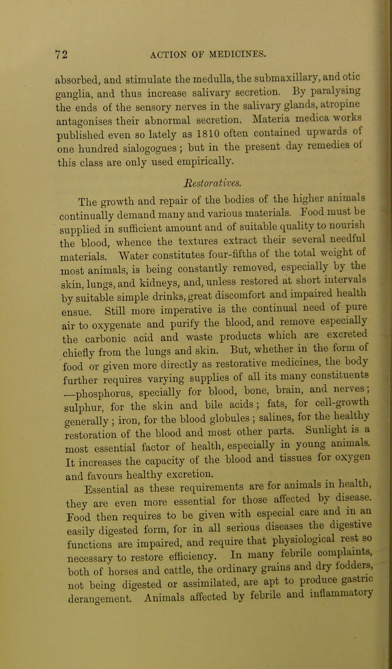 absorbed, and stimulate the medulla, the submaxillary, and otic ganglia, and thus increase salivary secretion. By paralysing the ends of the sensory nerves in the salivary glands, atropine antagonises their abnormal secretion. Materia medica works published even so lately as 1810 often contained upwards of one hundred sialogogues; but in the present day remedies of this class are only used empirically. Restoratives. The growth and repair of the bodies of the higher animals continually demand many and various materials. Food must be supplied in sufficient amount and of suitable quality to nourislx the blood, whence the textures extract their several needful materials.' Water constitutes four-fifths of the total weight of most animals, is being constantly removed, especially by the skin, lungs, and kidneys, and, unless restored at short intervals by suitable simple drinks, great discomfort and impaired health ensue. Still more imperative is the continual need of pure air to oxygenate and purify the blood, and remove especially the carbonic acid and waste products which are excreted chiefly from the lungs and skin. But, whether in the form of food or given more directly as restorative medicines, the body further requires varying supplies of all its many constituents —phosphorus, specially for blood, bone, brain, and nerves; sulphur, for the skin and bile acids; fats, for cell-growth generally ; iron, for the blood globules ; salines, for the healthy restoration of the blood and most other parts. Sunlight is a most essential factor of health, especially in young anmials. It increases the capacity of the blood and tissues for oxygen and favours healthy excretion. Essential as these requirements are for animals m health, they are even more essential for those affected by disease. Food then requires to be given with especial care and in an easily digested form, for in all serious diseases the digestive functions are impaired, and require that physiological rest so necessary to restore efficiency. In many febrile complaints, both of horses and cattle, the ordinary grains and dry fodders, not being digested or assimilated, are apt to produce gastric derangement. Animals affected by febrile and inflammatory