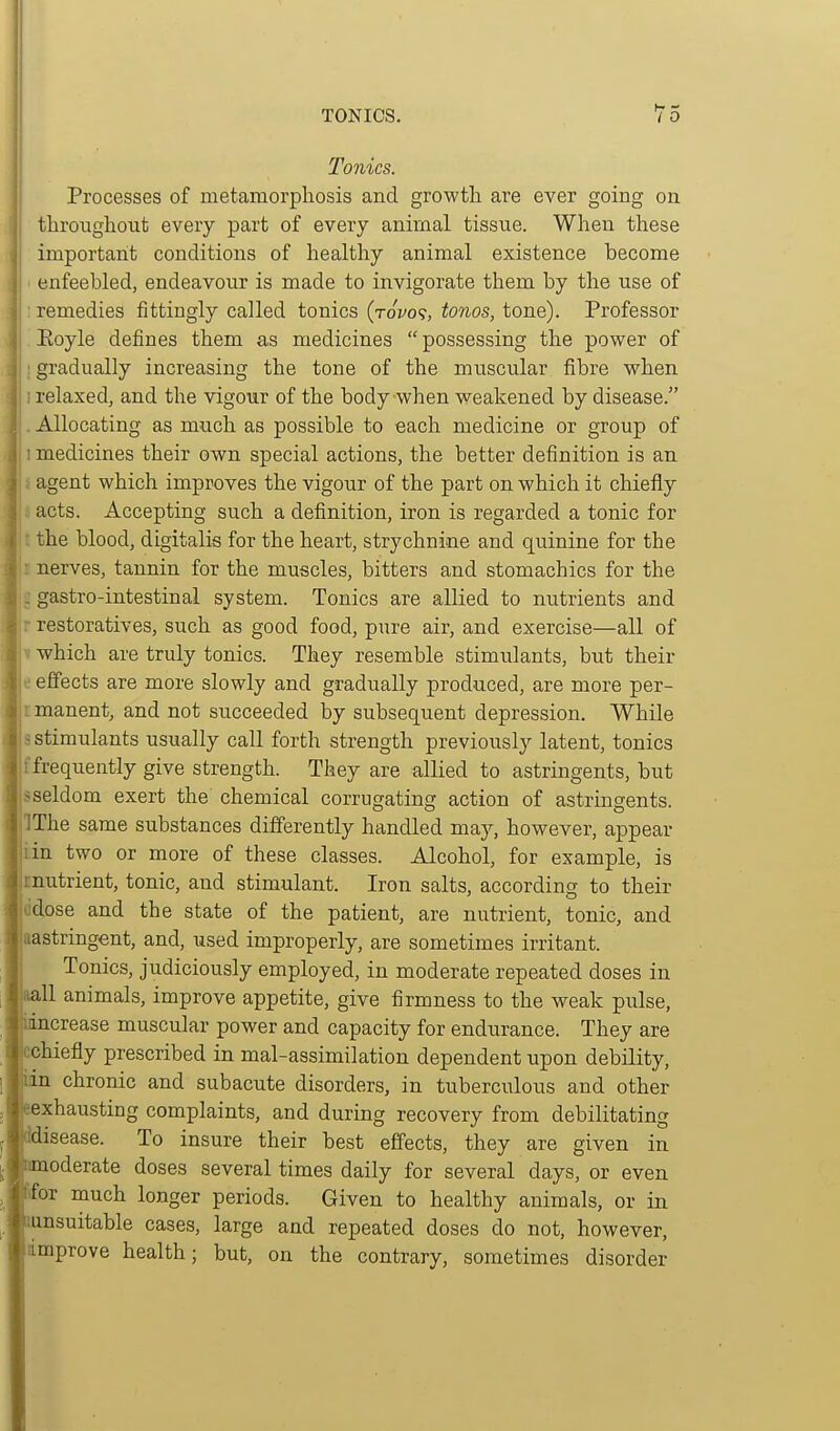 Tonics. Processes of metamorphosis and growth are ever going on throiighout every part of every animal tissue. When these important conditions of healthy animal existence become enfeebled, endeavour is made to invigorate them by the use of remedies fittingly called tonics (tovo?, tonos, tone). Professor Eoyle defines them as medicines possessing the power of gradually increasing the tone of the muscular fibre when relaxed, and the vigour of the body when weakened by disease. Allocating as much as possible to each medicine or group of medicines their own special actions, the better definition is an agent which improves the vigour of the part on which it chiefly acts. Accepting such a definition, iron is regarded a tonic for the blood, digitalis for the heart, strychnine and quinine for the „ nerves, tannin for the muscles, bitters and stomachics for the I: gastro-intestinal system. Tonics are allied to nutrients and restoratives, such as good food, pure air, and exercise—all of tv which are truly tonics. They resemble stimulants, but their e effects are more slowly and gradually produced, are more per- imanent, and not succeeded by subsequent depression. While s stimulants usually call forth strength previously latent, tonics frequently give strength. They are allied to astringents, but Isseldom exert the chemical corrugating action of astrmgents. pThe same substances differently handled may, however, appear Jiin two or more of these classes. Alcohol, for example, is rnutrient, tonic, and stimulant. Iron salts, according to their ddose and the state of the patient, are nutrient, tonic, and aastringent, and, used improperly, are sometimes irritant. Tonics, judiciously employed, in moderate repeated doses in aall animals, improve appetite, give firmness to the weak pulse, iincrease muscular power and capacity for endurance. They are cchiefly prescribed in mal-assimilation dependent upon debility, ian chronic and subacute disorders, in tuberculous and other Bexhausting complaints, and during recovery from debilitating idisease. To insure their best effects, they are given in amoderate doses several times daily for several days, or even Efor much longer periods. Given to healthy animals, or in lunsuitable cases, large and repeated doses do not, however, improve health; but, on the contrary, sometimes disorder