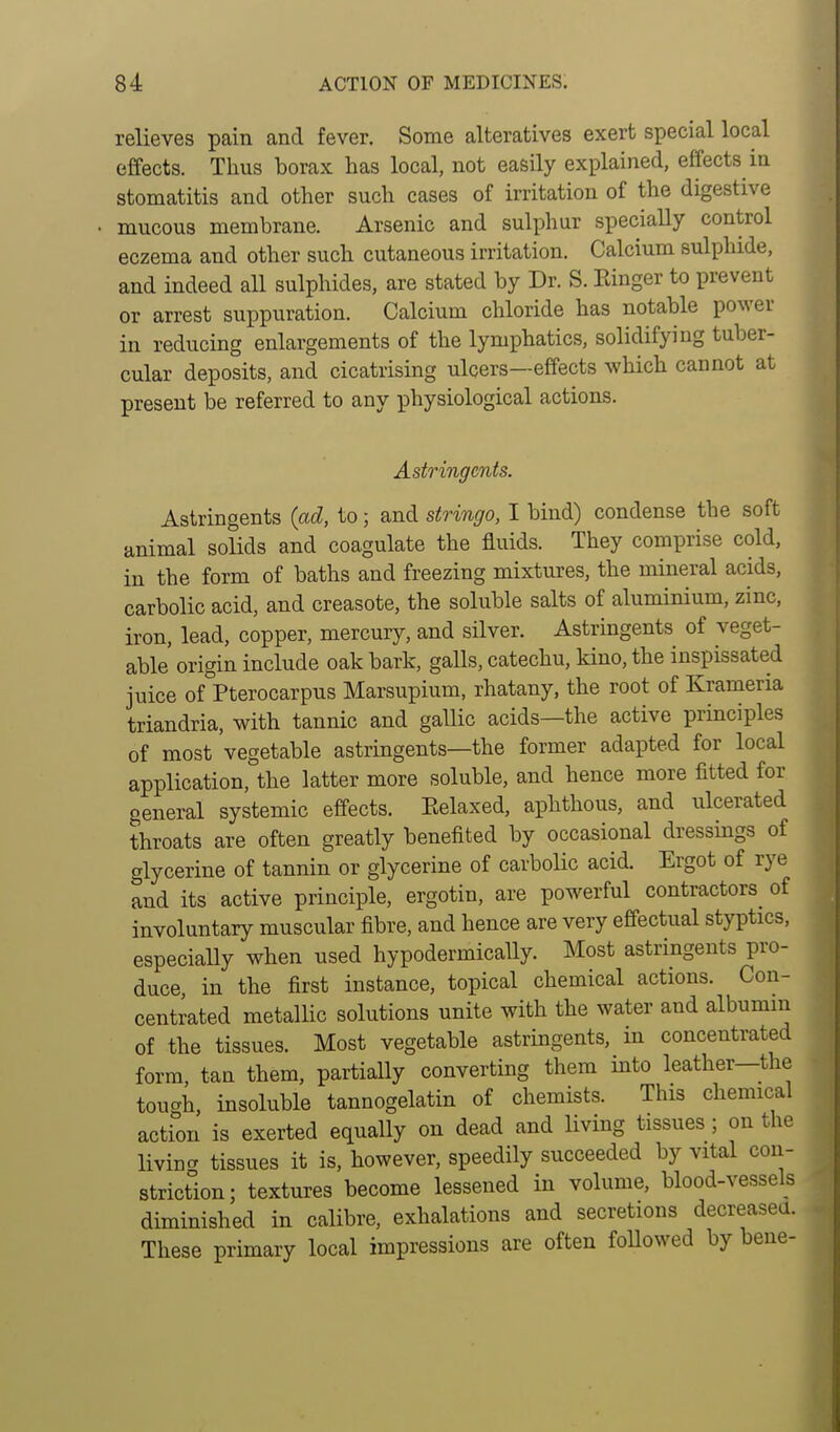 relieves pain and fever. Some alteratives exert special local effects. Thus borax has local, not easily explained, effects in stomatitis and other such cases of irritation of the digestive mucous membrane. Arsenic and sulphur specially control eczema and other such cutaneous irritation. Calcium sulphide, and indeed all sulphides, are stated by Dr. S. Ringer to prevent or arrest suppuration. Calcium chloride has notable power in reducing enlargements of the lymphatics, solidifying tuber- cular deposits, and cicatrising ulcers—effects which cannot at present be referred to any physiological actions. Astringents. Astringents (ad, to; and stringo, I bind) condense the soft animal solids and coagulate the fluids. They comprise cold, in the form of baths and freezing mixtures, the mineral acids, carbolic acid, and creasote, the soluble salts of aluminium, zinc, iron, lead, copper, mercury, and silver. Astringents of veget- able origin include oak bark, galls, catechu, kino, the inspissated juice of Pterocarpus Marsupium, rhatany, the root of Krameria triandria, with tannic and gallic acids—the active principles of most vegetable astringents—the former adapted for local application, the latter more soluble, and hence more fitted for general systemic effects. Relaxed, aphthous, and ulcerated throats are often greatly benefited by occasional dressings of glycerine of tannin or glycerine of carbolic acid. Ergot of rye and its active principle, ergotin, are powerful contractors^ of involuntary muscular fibre, and hence are very effectual styptics, especially when used hypodermically. Most astringents pro- duce, in the first instance, topical chemical actions. Con- centrated metallic solutions unite with the water and albumin of the tissues. Most vegetable astringents, in concentrated form tan them, partially converting them into leather—the tough, insoluble tannogelatin of chemists. This chemical action is exerted equally on dead and living tissues; on the living tissues it is, however, speedily succeeded by vital con- striction; textures become lessened in volume, blood-vessels diminished in calibre, exhalations and secretions decreased. These primary local impressions are often followed by bene-