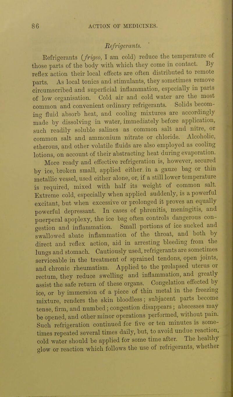 Refrigerants. Eefrigerants {frigeo, I am cold) reduce the temperature of those parts of the body with which they come in contact. By reflex action their local effects are often distributed to remote parts. As local tonics and stimulants, they sometimes remove circumscribed and superficial inflammation, especially in parts of low organisation. Cold air and cold water are the most common and convenient ordinary refrigerants. Solids becom- ing fluid absorb heat, and cooling mixtures are accordingly made by dissolving in water, immediately before application, such readily soluble salines as common salt and nitre, or common salt and ammonium nitrate or chloride. Alcoholic, etherous, and other volatile fluids are also employed as cooling lotions, on account of their abstracting heat during evaporation. More ready and effective refrigeration is, however, secured by ice, broken small, applied either, in a gauze bag or thin metallic vessel, used either alone, or, if a still lower temperature is required, mixed with half its weight of common salt. Extreme cold, especially when applied suddenly, is a powerful excitant, but when excessive or prolonged it proves an equally powerful depressant. In cases of phrenitis, meningitis, and puerperal apoplexy, the ice bag often controls dangerous con- gestion and inflammation. Small portions of ice sucked and swallowed abate inflammation of the throat, and both by direct and reflex action, aid in arresting bleeding from the lungs and stomach. Cautiously used, refrigerants are sometimes serviceable in the treatment of sprained tendons, open joints, and chronic rheumatism. Applied to the prolapsed uterus or rectum, they reduce swelling and inflammation, and greatly assist the safe return of these organs. Congelation effected by ice, or by immersion of a piece of thin metal in the freezmg mixture, renders the skin bloodless; subjacent parts become tense, firm, and numbed; congestion disappears; abscesses may be opened, and other minor operations performed, without pam. Such refrigeration continued for five or ten minutes is some- times repeated several times daHy, but, to avoid undue reaction, cold water should be applied for some time after. The healthy glow or reaction which follows the use of refrigerants, whether