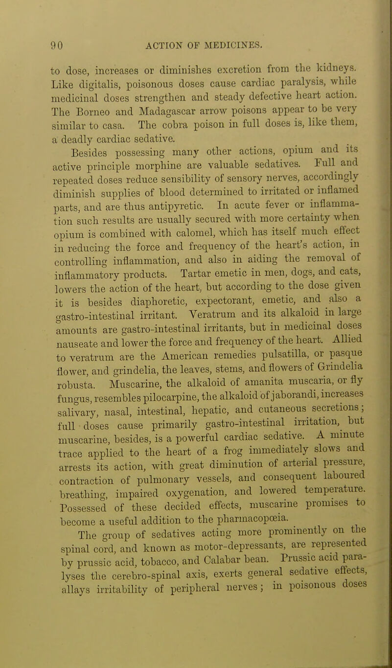 to dose, increases or diminishes excretion from the kidneys. Like digitalis, poisonous doses cause cardiac paralysis, while medicinal doses strengthen and steady defective heart action. The Borneo and Madagascar arrow poisons appear to be very similar to casa. The cobra poison in full doses is, like them, a deadly cardiac sedative. Besides possessing many other actions, opium and its active principle morphine are valuable sedatives. Full and repeated doses reduce sensibility of sensory nerves, accordingly diminish supplies of blood determined to irritated or inflamed parts, and are thus antipyretic. In acute fever or inflamma- tion such results are usually secured with more certainty when opium is combined with calomel, which has itself much effect in reducing the force and frequency of the heart's action, in controlling inflammation, and also in aiding the removal of inflammatory products. Tartar emetic in men, dogs, and cats, lowers the action of the heart, but according to the dose given it is besides diaphoretic, expectorant, emetic, and also a gastro-intestinal irritant. Veratrum and its alkaloid in large aiBOunts are gastro-intestinal irritants, but in medicinal doses nauseate and lower the force and frequency of the heart. AUied to veratrum are the American remedies pulsatilla, or pasque flower, and grindelia, the leaves, stems, and flowers of Grindelia robusta. Muscarine, the alkaloid of amanita muscaria, or fly fungus, resembles pilocarpine, the alkaloid of jaborandi, increases saUvary, nasal, intestinal, hepatic, and cutaneous secretions; full doses cause primarily gastro-intestinal irritation,^ but muscarine, besides, is a powerful cardiac sedative. A mmute trace applied to the heart of a frog immediately slows and arrests its action, with great diminution of aiierial pressure contraction of pulmonary vessels, and consequent laboured breathing, impaired oxygenation, and lowered temperature. Possessed of these decided effects, muscarine promises to become a useful addition to the pharmacopoeia. The group of sedatives actiug more prominently on the spinal cord, and known as motor-depressants, are represented by prussic acid, tobacco, and Calabar bean. Prussic acid para- lyses the cerebro-spinal axis, exerts general sedative efi-ects, allays irritability of peripheral nerves; in poisonous doses