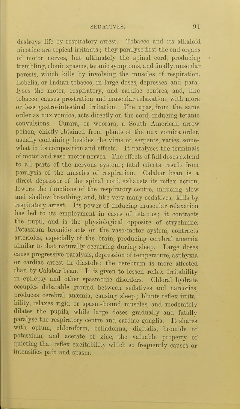 destroys life by respiratory arrest. Tobacco and its alkaloid nicotine are topical irritants ; tliey paralyse iirst the end organs of motor nerves, but ultimately the spinal cord, producing trembling, clonic spasms, tetanic symptoms, and finally muscular j)aresis, which kills by involving the muscles of respiration. Lobelia, or Indian tobacco, in large doses, depresses and para- lyses the motor, respiratory, and cardiac centres, and, like tobacco, causes prostration and muscular relaxation, with more or less gastro-intestinal irritation. The upas, from the same order as nux vomica, acts directly on the cord, inducing tetanic convulsions. Curara, or woorara, a South American arrow poison, chiefly obtained from plants of the nux vomica order, usually containing besides the virus of. serpents, varies some- what in its composition and effects. It paralyses the terminals of motor and vaso-motor nerves. The effects of full doses extend to all parts of the nervous system; fatal effects result from paralysis of the muscles of respiration. Calabar bean is a direct depressor of the spinal cord, exhaiists its reflex action, lowers the functions of the respiratory centre, inducing slow and shallow breathing, and, like very many sedatives, kills by respiratory arrest. Its power of inducing muscular relaxation has led to its employment in cases of tetanus; it contracts the pupil, and is the physiological opposite of strychnine. Potassium bromide acts on the vaso-motor system, contracts arterioles, especially of the brain, producing cerebral anaemia similar to that naturally occurring during sleep. Large doses cause progressive paralysis, depression of temperature, asphyxia or cardiac arrest in diastole; the cerebrum is more affected than by Calabar bean. It is given to lessen reflex irritability in epilepsy and other spasmodic disorders. Chloral hydrate occupies debatable ground between sedatives and narcotics, produces cerebral anaemia, causing sleep; blunts reflex iiTita- bility, relaxes rigid or spasm-bound muscles, and moderately dilates the pupils, while large doses gradually and fatally paralyse the respixatory centre and cardiac ganglia. It shares with opium, chloroform, belladonna, digitalis, bromide of potassium, and acetate of zinc, the valuable property of quieting that reflex excitability which so frequently causes or intensifies pain and spasm.
