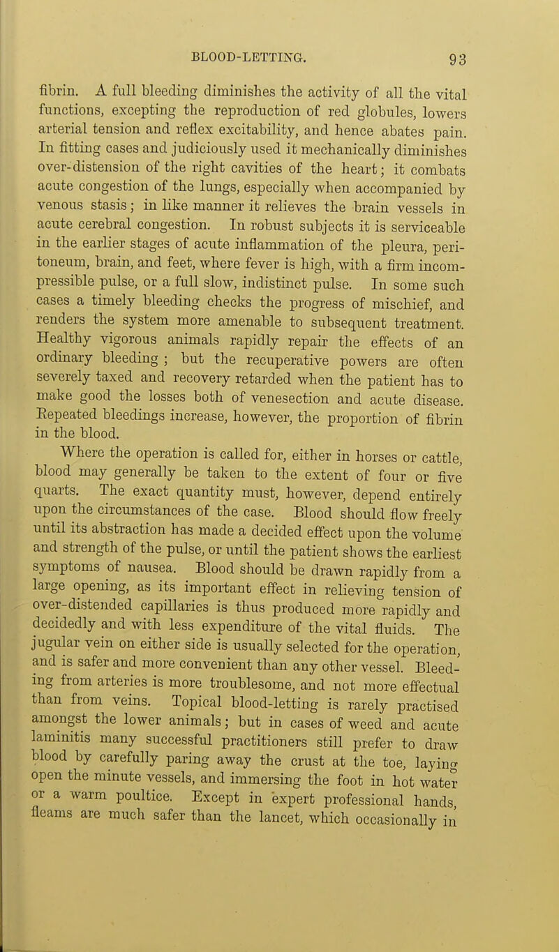 fibrin. A full bleeding climinishes the activity of all the vital functions, excepting the reproduction of red globules, lowers arterial tension and reflex excitability, and hence abates pain. In fitting cases and judiciously used it mechanically diminishes over-distension of the right cavities of the heart; it combats acute congestion of the lungs, especially when accompanied by venous stasis; in like manner it relieves the brain vessels in acute cerebral congestion. In robust subjects it is serviceable in the earlier stages of acute inflammation of the pleura, peri- toneum, brain, and feet, where fever is high, with a firm incom- pressible pulse, or a full slow, indistinct pulse. In some such cases a timely bleeding checks the progress of mischief, and renders the system more amenable to subsequent treatment. Healthy vigorous animals rapidly repair the effects of an ordinary bleeding ; but the recuperative powers are often severely taxed and recovery retarded when the patient has to make good the losses both of venesection and acute disease. Eepeated bleedings increase, however, the proportion of fibrin in the blood. Where the operation is called for, either in horses or cattle, blood may generally be taken to the extent of four or five quarts. The exact quantity must, however, depend entirely upon the circumstances of the case. Blood should flow freely until its abstraction has made a decided effect upon the volume and strength of the pulse, or until the patient shows the earliest symptoms of nausea. Blood should be drawn rapidly from a large opening, as its important effect in relieving tension of over-distended capillaries is thus produced more rapidly and decidedly and with less expenditure of the vital fluids. The jugular vein on either side is usually selected for the operation, and is safer and more convenient than any other vessel. Bleed- ing from arteries is more troublesome, and not more effectual than from veins. Topical blood-letting is rarely practised amongst the lower animals; but in cases of weed and acute laminitis many successful practitioners still prefer to draw blood by carefully paring away the crust at the toe, laying open the minute vessels, and immersing the foot in hot water or a warm poultice. Except in 'expert professional hands fleams are much safer than the lancet, which occasionally in