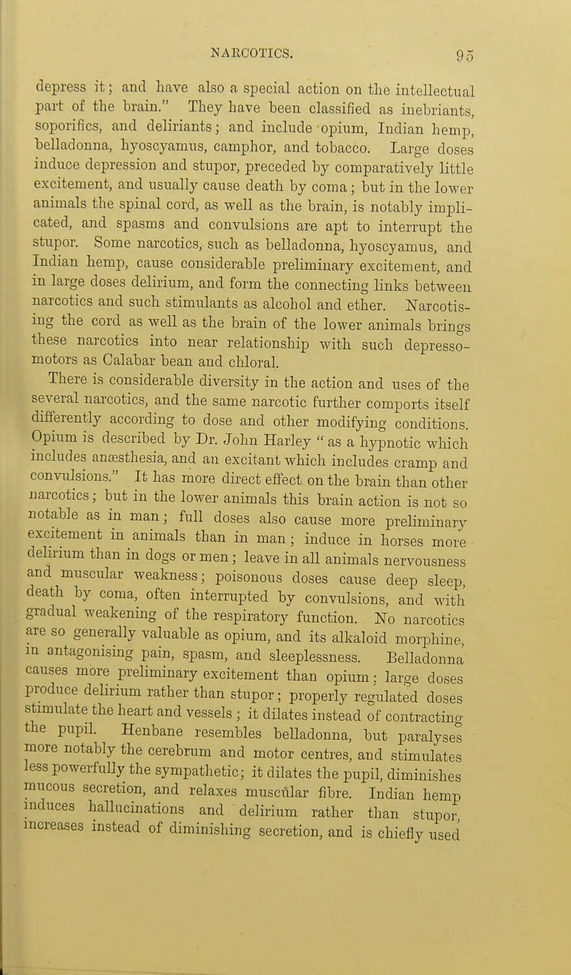 depress it; and have also a special action on the intellectual part of the brain. They have been classified as inebriants, soporifics, and deliriants; and include opium, Indian hemp, belladonna, hyoscyamus, camphor, and tobacco. Large doses induce depression and stupor, preceded by comparatively little excitement, and usually cause death by coma; but in the lower animals the spinal cord, as well as the brain, is notably impli- cated, and spasms and convulsions are apt to interrupt the stupor. Some narcotics, such as belladonna, hyoscyamus, and Indian hemp, cause considerable preliminary excitement, and in large doses delirium, and form the connecting links between narcotics and such stimulants as alcohol and ether, l^arcotis- ing the cord as well as the brain of the lower animals brings these narcotics into near relationship with such depresso- motors as Calabar bean and chloral. There is considerable diversity in the action and uses of the several narcotics, and the same narcotic further comports itself differently according to dose and other modifying conditions. Opium is described by Dr. John Harley  as a hypnotic which includes anaesthesia, and an excitant which includes cramp and convulsions. It has more direct effect on the brain than other narcotics; but in the lower animals this brain action is not so notable as in man; full doses also cause more preliminary excitement in animals than in man ; induce in horses more delirium than in dogs or men; leave in all animals nervousness and muscular weakness; poisonous doses cause deep sleep, death by coma, often interrupted by convulsions, and with gradual weakening of the respiratory function. lS[o narcotics are so generally valuable as opium, and its alkaloid morphine, in antagonising pain, spasm, and sleeplessness. Belladonna causes more preliminary excitement than opium: large doses produce deUrium rather than stupor; properly regulated doses stimulate the heart and vessels ; it dilates instead of contracting the pupil. Henbane resembles beUadonna, but paralyses more notably the cerebrum and motor centres, and stimulates less powerfully the sympathetic; it dilates the pupil, diminishes mucous secretion, and relaxes muscvilar fibre. Indian hemp induces hallucinations and delirium rather than stupor increases instead of diminishing secretion, and is chiefly used