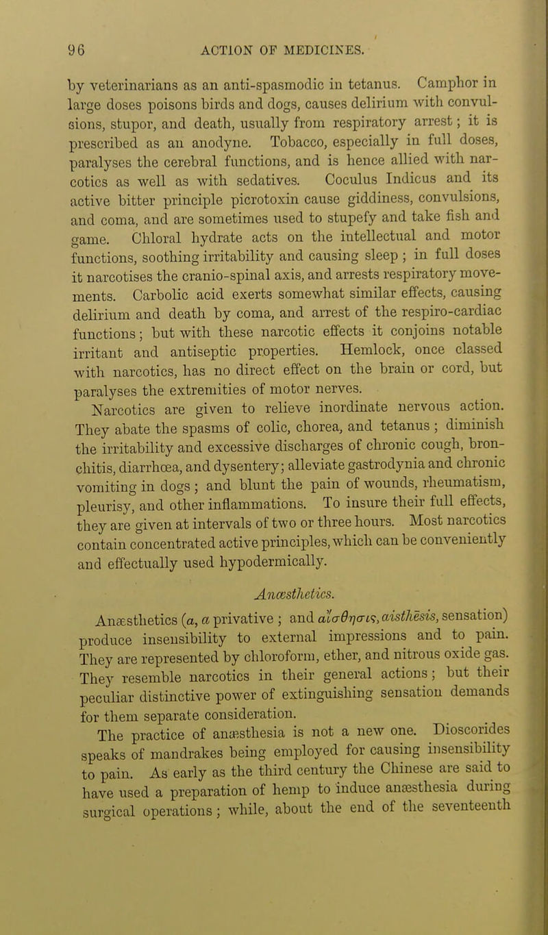 by veterinarians as an anti-spasmodic in tetanus. Camphor in large doses poisons birds and dogs, causes delirium with convul- sions, stupor, and death, usually from respiratory arrest; it is prescribed as an anodyne. Tobacco, especially in full doses, paralyses the cerebral functions, and is hence allied with nar- cotics as well as with sedatives. Coculus Indicus and its active bitter principle picrotoxin cause giddiness, convulsions, and coma, and are sometimes used to stupefy and take fish ami game. Chloral hydrate acts on the intellectual and motor functions, soothing irritability and causing sleep ; in full doses it narcotises the cranio-spinal axis, and arrests respiratory move- ments. Carbolic acid exerts somewhat similar effects, causing delirium and death by coma, and arrest of the respiro-cardiac functions; but with these narcotic effects it conjoins notable irritant and antiseptic properties. Hemlock, once classed with narcotics, has no direct effect on the brain or cord, but paralyses the extremities of motor nerves. Narcotics are given to relieve inordinate nervous action. They abate the spasms of colic, chorea, and tetanus ; diminish the irritability and excessive discharges of chronic cough, bron- chitis, diarrhoea, and dysentery; alleviate gastrodynia and chronic vomiting in dogs ; and blunt the pain of wounds, rheumatism, pleurisy, and other inflammations. To insure their full effects, they are given at intervals of two or three hours. Most narcotics contain concentrated active principles, which can be conveniently and effectually used hypodermically. Ancestlietics. Anaesthetics (a, a privative ; and aiad7]ai<;,aisthesis, sensation) produce insensibility to external impressions and to pain. They are represented by chloroform, ether, and nitrous oxide gas. They resemble narcotics in their general actions; but their peculiar distinctive power of extinguishing sensation demands for them separate consideration. The practice of antesthesia is not a new one. Dioscorides speaks of mandrakes being employed for causing insensibility to pain. As early as the third century the Chinese are said to have used a preparation of hemp to induce ansesthesia during surgical operations; while, about the end of the seventeenth