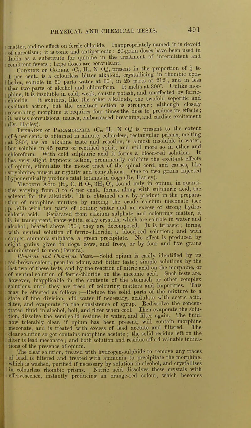 PHYSICAL AND CHEMICAL TESTS. matter and no effect on ferric-chloride. Inappropriately named, it is devoid of narcotism ; it is tonic and antiperiodic ; 20-grain doses have been used in India as a substitute for quinine in the treatment of intermittent and remittent fevers ; large doses are convulsant. . , , ^ Codeine or Codeia {G,, B.,, N O3), present in the proportion of j to 1 per cent., is a colourless bitter alkaloid, crystallising in rhombic octa- hedra, soluble in 50 parts water at 60°, in 25 parts at 212°, and m less than two parts of alcohol and chloroform. It melts at 300 . Unlike mor- phine, it is insoluble in cold, weak, caustic potash, and unaffected by ferric- chloride. It exhibits, like the other alkaloids, the twofold soporific and excitant action, but the excitant action is stronger; although closely resembling morphine it requires four times the dose to produce its effects ; it causes convulsions, nausea, embarrassed breathing, and cardiac excitement (Dr. Harley). Thebaine or Paramokphia (C,a B-ii N O3) is present to the extent of i per cent., is obtained in minute, colourless, rectangular prisms, melting ;it 380°, has an alkaline taste and reaction, is almost insoluble in water, but soluble in 45 parts of rectified spirit, and still more so in ether and chloroform. With cold sulphuric acid it forms a blood-red solution. It has very slight hypnotic action, prominently exhibits the excitant effects of opium, stimulates the motor tract of the spinal cord, and causes, like strychnine, muscular rigidity and convulsions. One to two grains injected hypodermically produce fatal tetanus in dogs (Dr. Harley). Meconic Acid (H3, H O7, 3Ho 0), found only in opium, in quanti- ties varying from 3 to 6 per cent., forms, along with sulphuric acid, the solvent for the alkaloids. It is obtained as a by-product in the prepara- tion of morphine muriate by mixing the crude calcium meconate (see p. 503) with ten parts of boiling water and an excess of strong hydro- chloric acid. Separated from calcium sulphate and colouring matter, it is in transparent, snow-white, scaly crystals, which are soluble in water and alcohol; heated above 150°, they are decomposed. It is tribasic ; forms, with neutral solution of ferric-chloride, a blood-red solution ; and with copper ammonia-sulphate, a green precipitate. No effect is produced by eight grains given to dogs, cows, and frogs, or by four and five grains administered to men (Pereira). Physical and Chemical Tests.—Solid opium is easily identified by its red-brown colour, peculiar odour, and bitter taste ; simple solutions by the last two of these tests, and by the reaction of nitric acid on the morphine, or of neutral solution of ferric-chloride on the meconic acid. Such tests are, however, inapplicable in the contents of the stomach or other complex solutions, until they are freed of colouring matters and impurities. This may be effected as follows:—Eeduce the solid parts of the mixture to a state of fine division, add water if necessary, acidulate with acetic acid, filter, and evaporate to the consistence of syrup. Eedissolve the concen- trated fluid in alcohol, boil, and filter when cool. Then evaporate the solu- tion, dissolve the semi-solid residue in water, and filter again. The fluid, now tolerably clear, if opium has been present, will contain morphine lueconate, and is treated with excess of lead acetate and filtered. The clear solution so got contains morphine acetate ; the solid residue left on the filter is lead meconate ; and both solution and residue afford valuable indica- tions of the presence of opium. The clear solution, treated with hydrogen-sulphide to remove any traces of lead, is filtered and treated with ammonia to precipitate the morphine, which is washed, purified if necessary by solution in alcohol, and crystallises in colourless rhombic prisms. Nitric acid dissolves these crystals with effervescence, instantly producing an orange-red colour, which becomes