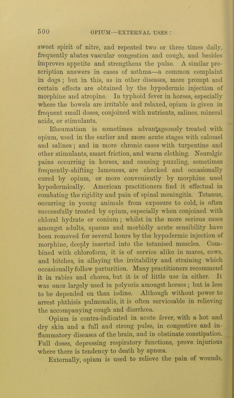 600 OPIUM—EXTERNAL USES : sweet spirit of nitre, and repeated two or three times daily, frequently abates vascular congestion and cough, and besides improves appetite and strengthens the pulse. A similar pre- scription answers in cases of asthma—a common complaint in dogs ; but in this, as in other diseases, more prompt and certain effects are obtained by the hypodermic injection of morphine and atropine. In typhoid fever in horses, especially where the bowels are irritable and relaxed, opium is given in frequent small doses, conjoined with nutrients, salines, mineral acids, or stimulants. Eheamatism is sometimes advantageously treated with opium, used in the earlier and more acute stages with calomel and salines ; and in more chronic cases with turpentine and other stimulants, smart friction, and wai'm clothing. Neuralgic pains occurring in horses, and causing puzzling, sometimes frequently-shifting lameness, are checked and occasionally cured by opium, or more conveniently by morphine used hypodermically. American practitioners find it effectual in combating the rigidity and pain of spinal meningitis. Tetanus, occurring in young animals from exposure to cold, is often successfully treated by opium, especially when conjoined with chloral hydrate or conium; whilst in the more serious cases amongst adults, spasms and morbidly acute sensibility have been removed for several hours by the hypodermic injection of morphine, deeply inserted into the tetanised muscles. Com- bined with chloroform, it is of service alike in mares, cows, and bitches, in allaying the irritability and straining which occasionally follow parturition. Many practitioners recommend it in rabies and chorea, but it is of little use in either. It was once largely used in polyuria amongst horses ; but is less to be depended on than iodine. Although without power to arrest phthisis pulmonalis, it is often serviceable in relieving the accompanying cough and diarrhoea. Opium is contra-indicated in acute fever, with a hot and dry skin and a full and strong pulse, in congestive and in- flammatory diseases of the brain, and in obstinate constipation. Full doses, depressing respiratory functions, prove injurious where there is tendency to death by apnoea. Externally, opium is used to relieve the pain of wounds.