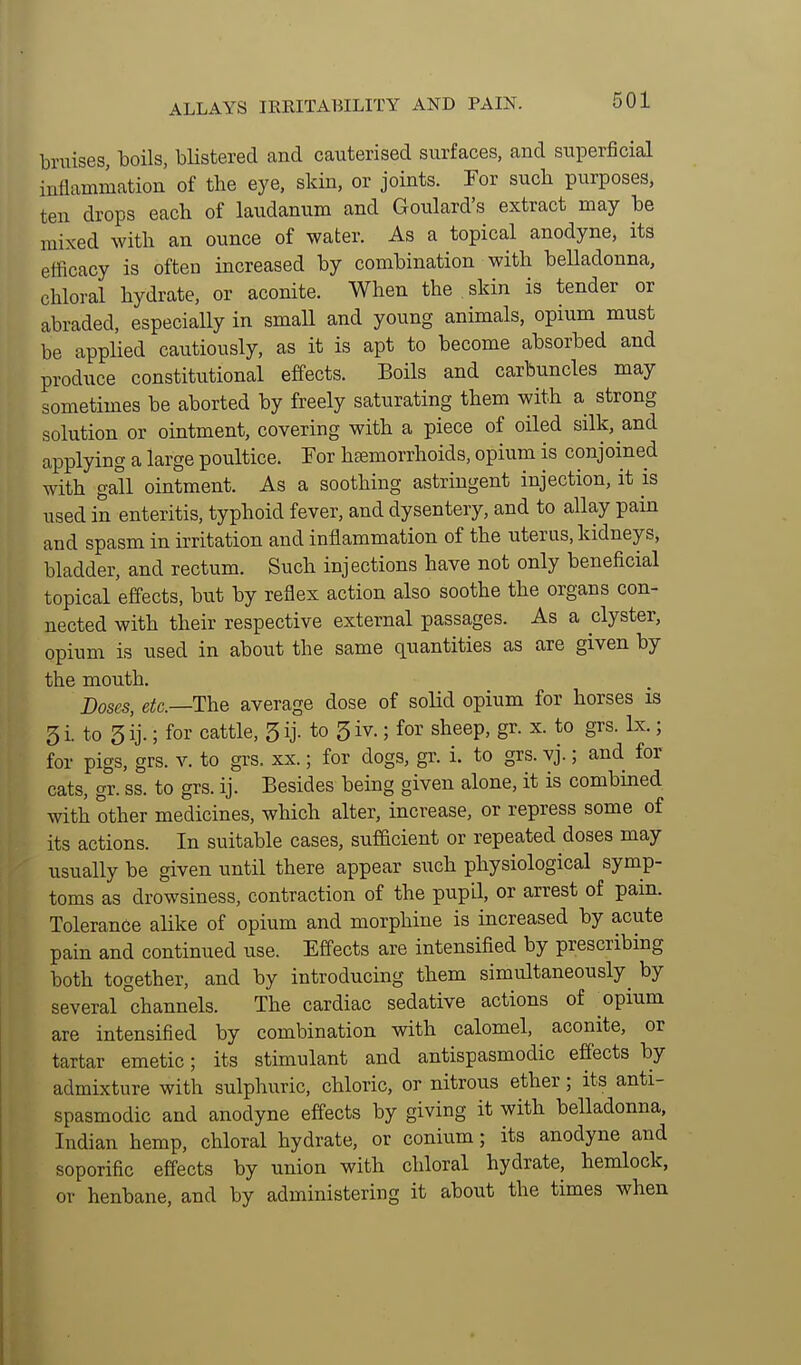 ALLAYS IRRITABILITY AND PAIN. bruises, boils, blistered and cauterised surfaces, and superficial inflammation of the eye, skin, or joints. For such purposes, ten drops each of laudanum and Goulard's extract may be mixed with an ounce of water. As a topical anodyne, its efficacy is often increased by combination with belladonna, chloral hydrate, or aconite. When the skin is tender or abraded, especially in smaU and young animals, opium must be applied cautiously, as it is apt to become absorbed and produce constitutional effects. Boils and carbuncles may sometimes be aborted by freely saturating them with a strong solution or ointment, covering with a piece of oiled silk, and applying a large poultice. Tor hemorrhoids, opium is conjoined with gall ointment. As a soothing astringent injection, it is used in enteritis, typhoid fever, and dysentery, and to allay pain and spasm in irritation and inflammation of the uterus, kidneys, bladder, and rectum. Such injections have not only beneficial topical effects, but by reflex action also soothe the organs con- nected with their respective external passages. As a clyster, opium is used in about the same quantities as are given by the mouth. Doses, e^c—The average dose of solid opium for horses is 3 i. to 5 ij.; for cattle, 5 ij. to 5 iv.; for sheep, gr. x. to grs. Ix.; for pigs, grs. v. to grs. xx.; for dogs, gr. i. to grs. vj.; and for cats, gr. ss. to grs. ij. Besides being given alone, it is combined with other medicines, which alter, increase, or repress some of its actions. In suitable cases, sufBcient or repeated doses may usually be given until there appear such physiological symp- toms as drowsiness, contraction of the pupil, or arrest of pain. Tolerance alike of opium and morphine is increased by acute pain and continued use. Effects are intensified by prescribing both together, and by introducing them simultaneously^ by several channels. The cardiac sedative actions of opium are intensified by combination with calomel, aconite, or tartar emetic; its stimulant and antispasmodic effects by admixture with sulphuric, chloric, or nitrous ether; its anti- spasmodic and anodyne effects by giving it with belladonna, Indian hemp, chloral hydrate, or conium; its anodyne and soporific effects by union with chloral hydrate, hemlock, or henbane, and by administering it about the times when