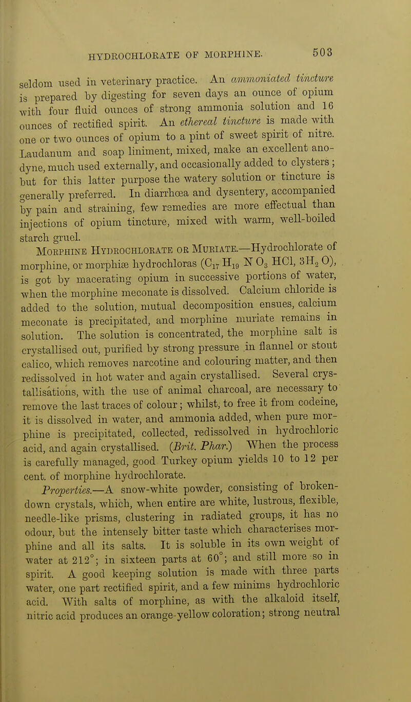 seldom used in veterinary practice. An ammoniated tincture is prepared by digesting for seven days an ounce of opium with four fluid ounces of strong ammonia solution and 16 ounces of rectified spirit. An ethereal tincttore is made with one or two ounces of opium to a pint of sweet spirit of nitre. Laudanum and soap liniment, mixed, make an excellent ano- dyne, much used externally, and occasionally added to clysters; but for this latter purpose the watery solution or tincture^ is generally preferred. In diarrhoea and dysentery, accompanied by pain and straining, few remedies are more effectual than injections of opium tincture, mixed with warm, weU-boiled starch gruel. Morphine Hydrochlorate or Muriate.—Hydrochlorate of morphine, or morphias hydrochloras (C17 H19 IST O3 HCl, SHg 0), is got by macerating opium in successive portions of water, when the morphine meconate is dissolved. Calcium chloride is added to the solution, mutual decomposition ensues, calcium meconate is precipitated, and morphine muriate remains in solution. The solution is concentrated, the morphine salt is crystallised out, purified by strong pressure in flannel or stout calico, which removes narcotine and colouring matter, and then rediss'olved in hot water and again crystallised. Several crys- tallisations, with the use of animal charcoal, are necessary to remove the last traces of colour; whilst, to free it from codeine, it is dissolved in water, and ammonia added, when pure mor- phine is precipitated, collected, redissolved in hydrochloric acid, and again crystallised. {Brit. Phar.) When the process is carefully managed, good Tixrkey opium yields 10 to 12 per cent, of morphine hydrochlorate. Properties.—A snow-white powder, consisting of broken- down crystals, which, when entire are white, lustrous, flexible, needle-like prisms, clustering in radiated groups, it has no odour, but the intensely bitter taste which characterises mor- phine and all its salts. It is soluble in its own weight of water at 212°; in sixteen parts at 60°; and still more so in spirit. A good keeping solution is made with three parts water, one part rectified spirit, and a few minims hydrochloric acid. With salts of morphine, as with the alkaloid itself, nitric acid produces an orange-yellow coloration; strong neutral