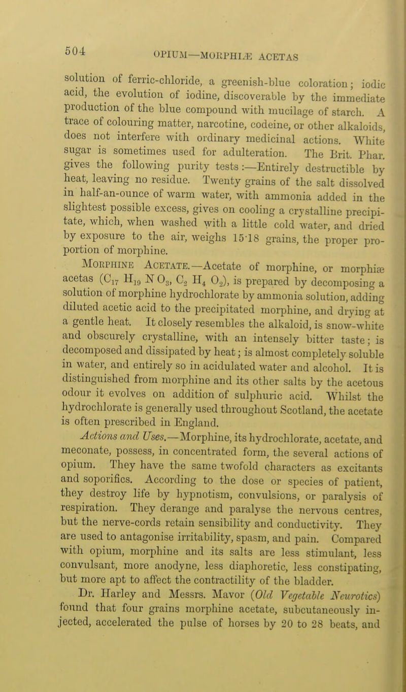 OPIUM—MORPHINE ACETAS solution of ferric-chloride, a greenish-blue coloration; iodic acid, the evolution of iodine, discoverable by the immediate production of the blue compound with mucilage of starch. A trace of colouring matter, narcotine, codeine, or other alkaloids, does not interfere with ordinary medicinal actions. White sugar is sometimes used for adulteration. The Brit. Phar. gives the following purity tests:—Entirely destructible by heat, leaving no residue. Twenty grains of the salt dissolved in half-an-ounce of warm water, with ammonia added in the sHghtest possible excess, gives on cooling a crystalline precipi- tate, which, when washed with a little cold water, and dried by exposure to the air, weighs 15-18 grains, the proper pro- portion of morphine. MoEPHiNE Acetate.—Acetate of morphine, or morphia acetas (Cj^ Hj^ N O3, Co O^), is prepared by decomposing a solution of morphine hydrochlorate by ammonia solution, adding diluted acetic acid to the precipitated morphine, and drying at a gentle heat. It closely resembles the alkaloid, is snow-white and obscurely crystalline, with an intensely bitter taste; is decomposed and dissipated by heat; is almost completely soluble in water, and entirely so in acidulated water and alcohol. It is distinguished from morphine and its other salts by the acetous odour it evolves on addition of sulphuric acid. Whilst the hydrochlorate is generally used throughout Scotland, the acetate is often prescribed in England. Actio7is and f/ses.—Morphine, its hydrochlorate, acetate, and meconate, possess, in concentrated form, the several actions of opium. They have the same twofold characters as excitants and soporifics. According to the dose or species of patient, they destroy life by hypnotism, convulsions, or paralysis of respiration. They derange and paralyse the nervous centres, but the nerve-cords retain sensibility and conductivity. They are used to antagonise irritability, spasm, and pain. Compared with opium, morphine and its salts are less stimulant, less convulsant, more anodyne, less diaphoretic, less constipating, but more apt to affect the contractility of the bladder. Dr. Harley and Messrs. Mavor (Old Vegetable Neurotics) found that four grains morphine acetate, subcutaneously in- jected, accelerated the pulse of horses by 20 to 28 beats, and