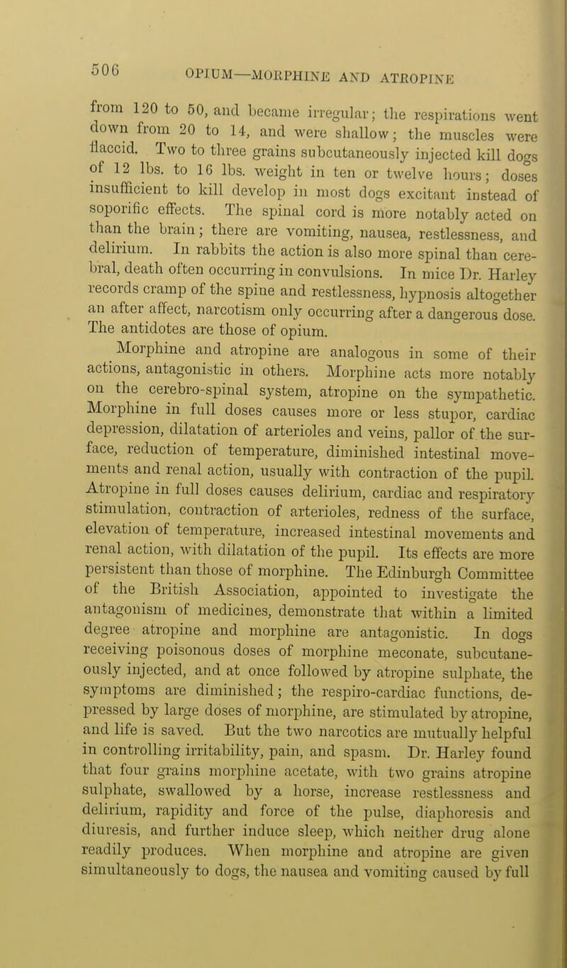 OPIUM—xVlOllPHINE AND ATEOPINE from 120 to 50, and became irregular; the respirations went down from 20 to 14, and were shallow; the muscles were flaccid. Two to tliree grains subcutaneously injected kill dogs of 12 lbs. to IG lbs. weight in ten or twelve hours; doses insufficient to kill develop in mo.st dogs excitant instead of soporific effects. The spinal cord is more notably acted on than the brain; there are vomiting, nausea, restlessness, and delirium. In rabbits the action is also more spinal than'cere- bral, death often occurring in convulsions. In mice Dr. Harley records cramp of the spine and restlessness, hypnosis altogether an after affect, narcotism only occurring after a dangerous dose. The antidotes are those of opium. Morphine and atropine are analogous in some of their actions, antagonistic in others. Morphine acts more notably on the cerebro-spinal system, atropine on the sympathetic. Morphine in full doses causes more or less stupor, cardiac depression, dilatation of arterioles and veins, pallor of the sur- face, reduction of temperature, diminished intestinal move- ments and renal action, usually with contraction of the pupiL Atropine in full doses causes delirium, cardiac and respiratory stimulation, contraction of arterioles, redness of the surface, elevation of temperature, increased intestinal movements and renal action, with dilatation of the pupil. Its effects are more persistent than those of morphine. The Edinburgh Committee of the British Association, appointed to investigate the antagonism of medicines, demonstrate that within a limited degree atropine and morphine are antagonistic. In dogs receiving poisonous doses of morphine meconate, subcutane- ously injected, and at once followed by atropine sulphate, the symptoms are diminished; the respiro-cardiac functions, de- pressed by large doses of morphine, are stimulated by atropine, and life is saved. But the two narcotics are mutually helpful in controlling irritability, pain, and spasm. Dr. Harley found that four grains morphine acetate, with two grains atropine sulphate, swallowed by a horse, increase restlessness and delirium, rapidity and force of the pulse, diaphoresis and diuresis, and further induce sleep, which neither drug alone readily produces. When morphine and atropine are given simultaneously to dogs, the nausea and vomiting caused by full