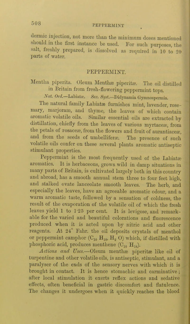 PEPPERMINT dermic injection, not more than the minimum doses mentioned should in the first instance be used. Yot such purposes, the salt, freshly prepared, is dissolved as required in 10 to 20 parts of water. PEPPERMINT. Mentha piperita. Oleum Menthse piperitce. The oil distilled in Britain from fresh-flowering peppermint tops. Nat Ord.—Labiate. Sex. Syst.—Didjnvimia. Gymnospermia. The natural family Labiates furnishes mint, lavender, rose- mary, marjoram, and thyme, the leaves of which contain aromatic volatile oils. Similar essential oils are extracted by distillation, chiefly from the leaves of various myrtacea, from the petals of rosacetB, from the flowers and fruit of aurantiacea, and from the seeds of umbellifera?. The presence of such volatile oils confer on these several plants aromatic antiseptic stimulant properties. Peppermint is the most frequently used of the Labiate aromatics. It is herbaceous, grows wild in damp situations in many parts of Britain, is cultivated largely both in this country and abroad, has a smooth annual stem three to four feet hish, and stalked ovate lanceolate smooth leaves. The herb, and especially the leaves, have an agreeable aromatic odour, and a warm aromatic taste, followed by a sensation of coldness, the result of the evaporation of the volatile oil of which the fresh leaves yield 1 to 1-25 per cent. It is levigose, and remark- able for the varied and beautiful colorations and fluorescence produced when it is acted upon by nitric acid and other reagents. At 24° Fahr. the oil deposits crystals of menthol or peppermint camphor (Cjo Hu, H2 0) which, if distilled with phosphoric acid, produces menthene (Cjo H^g). Actions and Uses.—Oleum menthge piperitse like oil of turpentine and other volatile oils, is antiseptic, stimulant, and a paralyser of the ends of the sensory nerves with which it is brought in contact. It is hence stomachic and carminative; after local stimulation it exerts reflex actions and sedative effects, often beneficial in gastric discomfort and flatulence. The changes it undergoes when it quickly reaches the blood