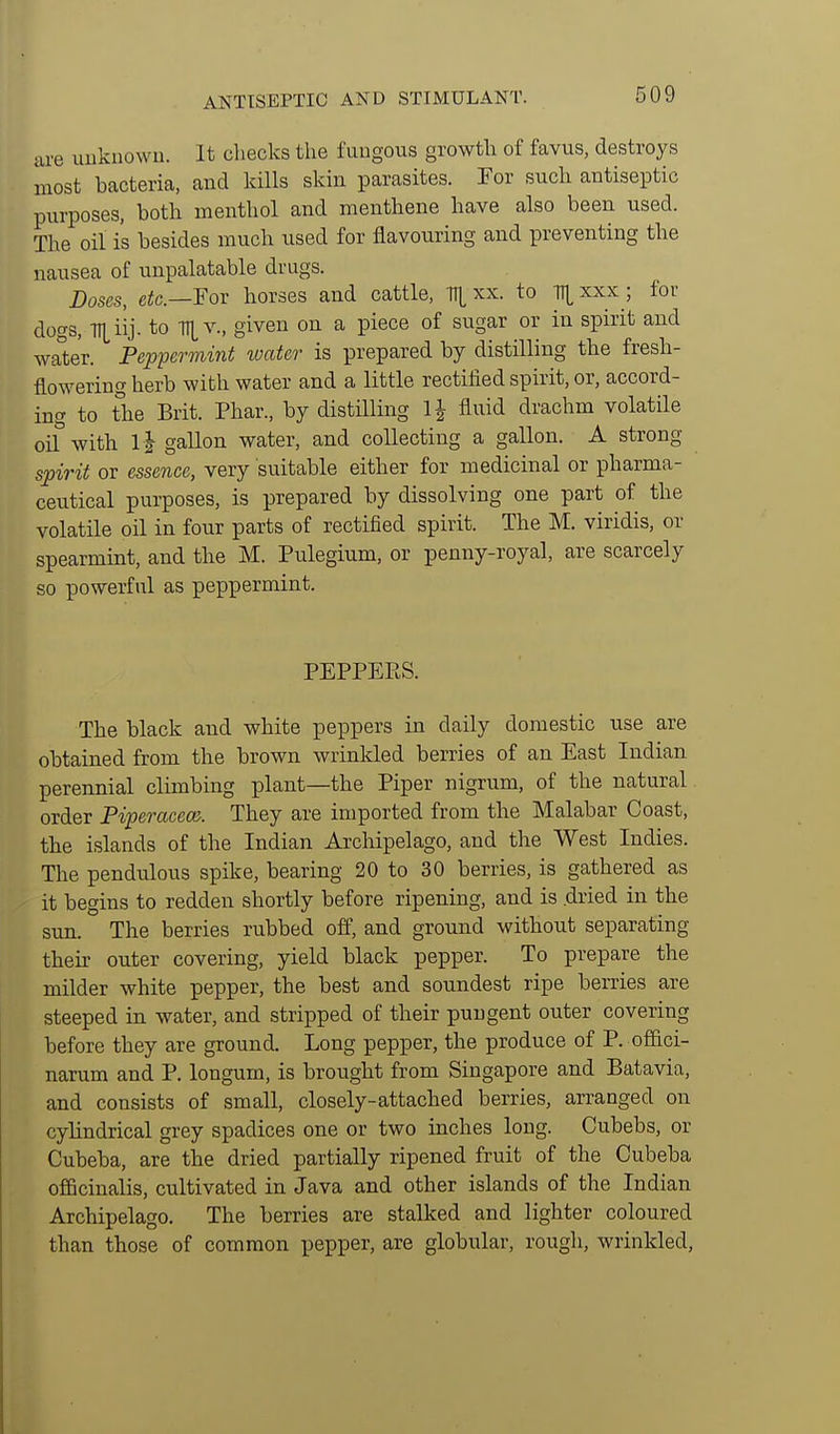 ANTISEPTIC AND STIMULANT. are uukiiowu. It checks the fungous growth of favus, destroys most bacteria, and kills skin parasites. For such antiseptic purposes, both menthol and menthene have also been used. The oil is besides much used for flavouring and preventing the nausea of unpalatable drugs. Doses, e^c—For horses and cattle, TTt xx. to Tll^xxx ; for dogs, to \ given on a piece of sugar or in spirit and wa°ter. Peppermint loatcr is prepared by distilling the fresh- flowering herb with water and a little rectified spirit, or, accord- ing to the Brit. Phar., by distilling \\ fluid drachm volatile oif with 1| gallon water, and collecting a gallon. A strong spirit or essence, very suitable either for medicinal or pharma- ceutical purposes, is prepared by dissolving one part of the volatile oil in four parts of rectified spirit. The M. viridis, or spearmint, and the M. Pulegium, or penny-royal, are scarcely so powerful as peppermint. PEPPEPtS. The black and white peppers in daily domestic use are obtained from the brown wrinkled berries of an East Indian perennial climbing plant—the Piper nigrum, of the natural order Piperacecc. They are imported from the Malabar Coast, the islands of the Indian Archipelago, and the West Indies. The pendulous spike, bearing 20 to 30 berries, is gathered as it begins to redden shortly before ripening, and is dried in the sun. The berries rubbed ofl', and ground without separating their outer covering, yield black pepper. To prepare the milder white pepper, the best and soundest ripe berries are steeped in water, and stripped of their pungent outer covering before they are ground. Long pepper, the produce of P. offici- narum and P. longum, is brought from Singapore and Batavia, and consists of small, closely-attached berries, arranged on cylindrical grey spadices one or two inches long. Cubebs, or Cubeba, are the dried partially ripened fruit of the Cubeba officinalis, cultivated in Java and other islands of the Indian Archipelago. The berries are stalked and lighter coloured than those of common pepper, are globular, rough, wrinkled.