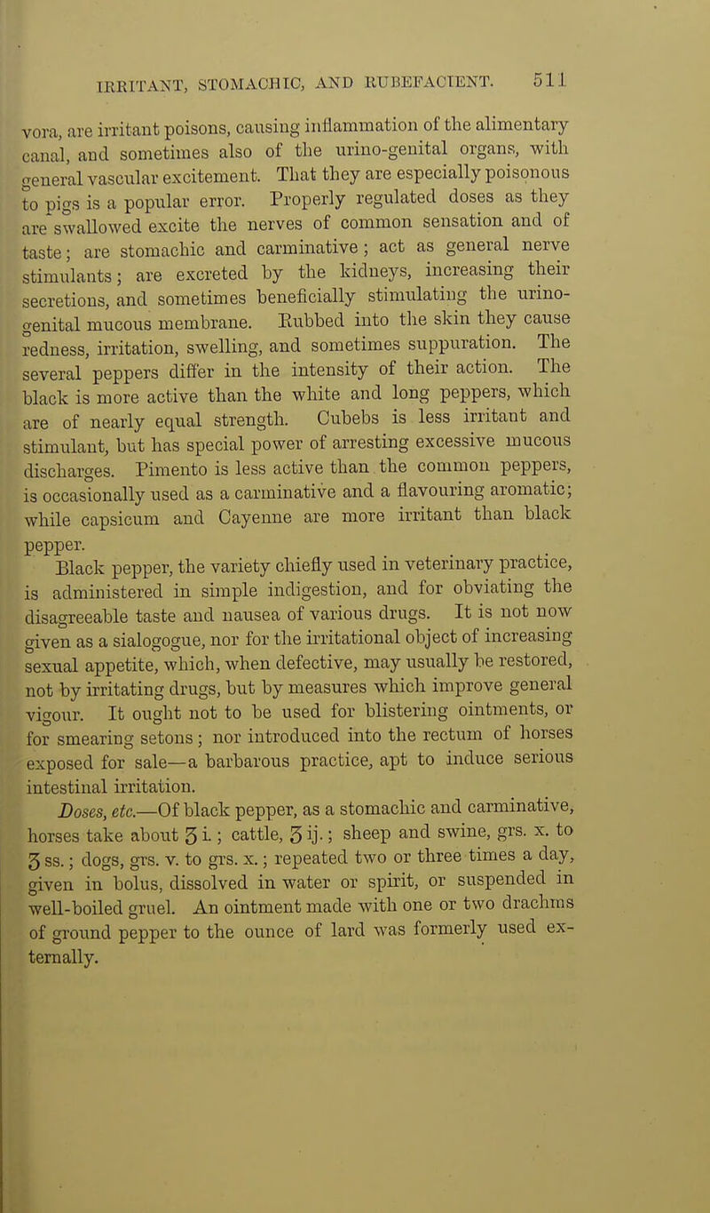 vora, are irritant poisons, causing inflammation of the alimentary canal, and sometimes also of the urino-genital organs, with general vascular excitement. That they are especially poisonous to pigs is a popular error. Properly regulated doses as they are*swallowed excite the nerves of common sensation and of taste; are stomachic and carminative; act as general nerve stimulants; are excreted by the kidneys, increasing their secretions, and sometimes beneficially stimulating the urino- genital mucous membrane. Paibbed into the skin they cause redness, irritation, swelling, and sometimes suppuration. The several peppers differ in the intensity of their action. The black is more active than the white and long peppers, which are of nearly equal strength. Cubebs is less irritant and stimulant, but has special power of arresting excessive mucous discharges. Pimento is less active than the common peppers, is occasionally used as a carminative and a flavouring aromatic; while capsicum and Cayenne are more irritant than black pepper. Black pepper, the variety chiefly used in veterinary practice, is administered in simple indigestion, and for obviating the disagreeable taste and nausea of various drugs. It is not now given as a sialogogue, nor for the irritational object of increasing sexual appetite, which, when defective, may usually be restored, not by irritating drugs, but by measures which improve general vigour. It ought not to be used for blistering ointments, or for smearing setous ; nor introduced into the rectum of horses exposed for sale—a barbarous practice, apt to induce serious intestinal irritation. Doses, eitc—Of black pepper, as a stomachic and carminative, horses take about 5 i ; cattle, 5 ij.; sheep and swine, grs. x. to 5 ss.; dogs, grs. v. to grs. x.; repeated two or three times a day, given in bolus, dissolved in water or spirit, or suspended in well-boiled gruel. An ointment made with one or two drachms of groimd pepper to the ounce of lard was formerly used ex- ternally.