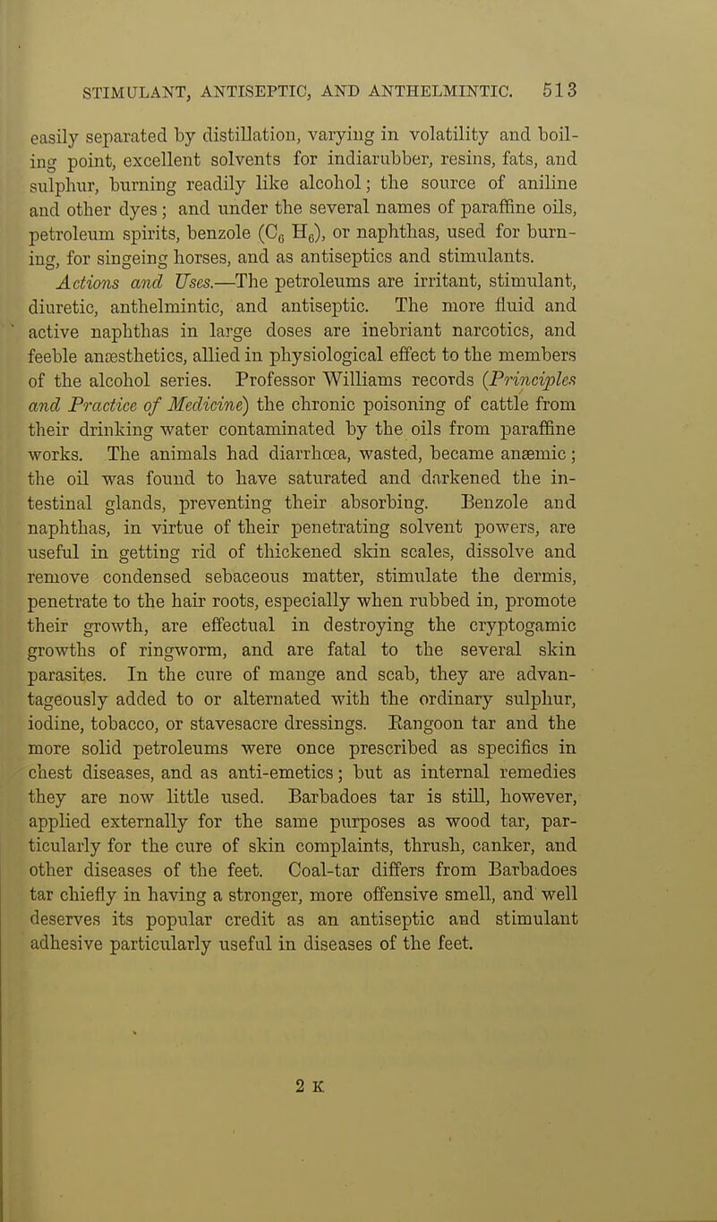 easily separated by distillation, varying in volatility and boil- ing point, excellent solvents for indiarubber, resins, fats, and sulphur, burning readily like alcohol; the source of aniline and other dyes; and under the several names of paraflfine oils, petroleum spirits, benzole (Cg Hg), or naphthas, used for burn- ing, for singeing horses, and as antiseptics and stimulants. Actions and Uses.—The petroleums are irritant, stimulant, diuretic, anthelmintic, and antiseptic. The more fluid and active naphthas in large doses are inebriant narcotics, and feeble ancesthetics, allied in physiological effect to the members of the alcohol series. Professor Williams records {Principles and Practice of Medicine) the chronic poisoning of cattle from their drinking water contaminated by the oils from paraflfine works. The animals had diarrhoea, wasted, became anaemic; the oil was found to have saturated and darkened the in- testinal glands, preventing their absorbing. Benzole and naphthas, in virtue of their penetrating solvent powers, are useful in getting rid of thickened sldn scales, dissolve and remove condensed sebaceous matter, stimulate the dermis, penetrate to the hair roots, especially when rubbed in, promote their growth, are effectual in destroying the cryptogamic growths of ringworm, and are fatal to the several skin parasites. In the cure of mange and scab, they are advan- tageously added to or alternated with the ordinary sulphur, iodine, tobacco, or stavesacre dressings. Eangoon tar and the more solid petroleums were once prescribed as specifics in chest diseases, and as anti-emetics; but as internal remedies they are now little used. Barbadoes tar is still, however, applied externally for the same purposes as wood tar, par- ticularly for the cure of skin complaints, thrush, canker, and other diseases of the feet. Coal-tar differs from Barbadoes tar chiefly in having a stronger, more offensive smell, and well deserves its popular credit as an antiseptic and stimulant adhesive particularly useful in diseases of the feet. 2 K