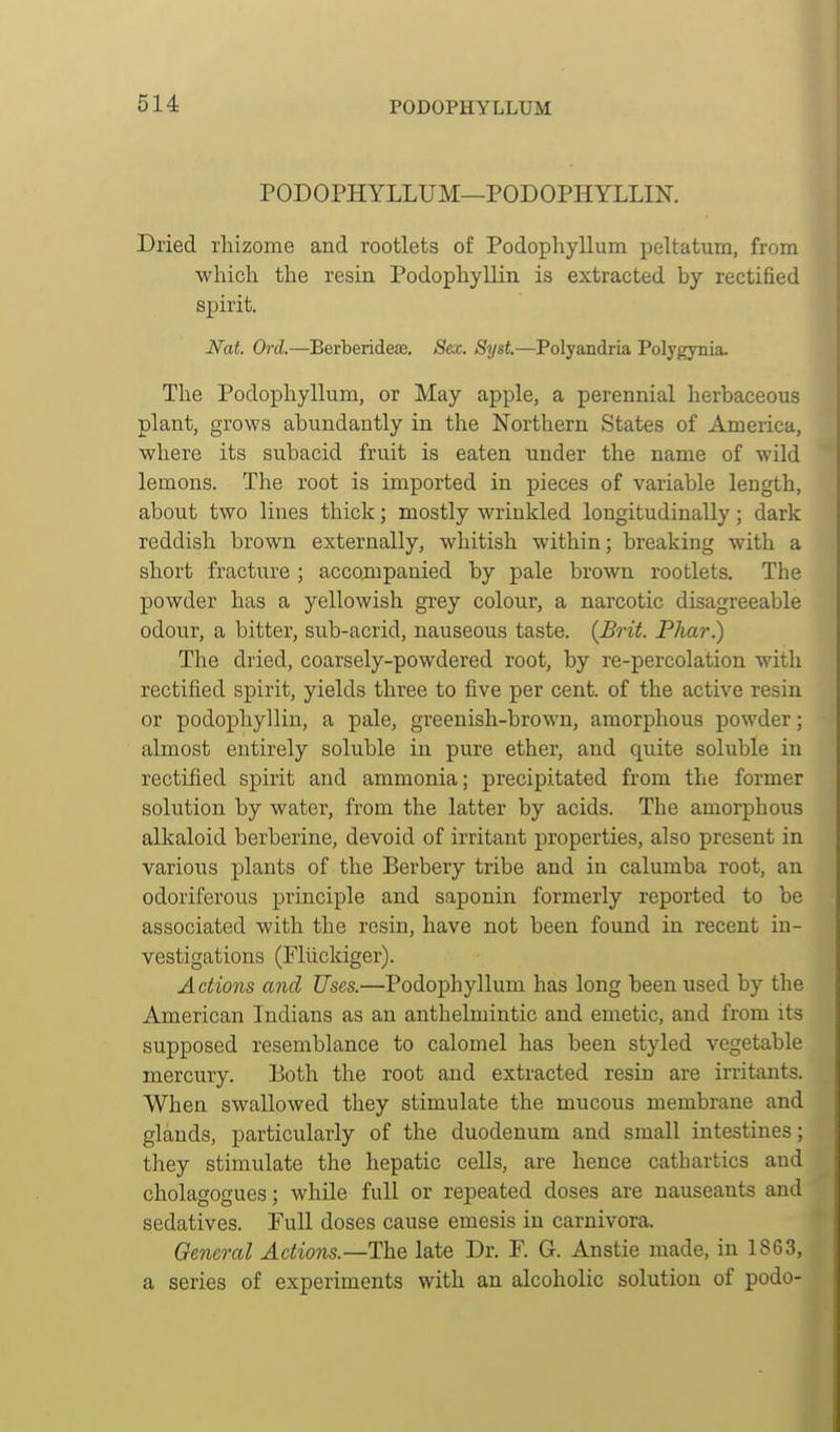 PODOPHYLLUM—PODOPHYLLIN. Dried rhizome and rootlets of Podophyllum peltatum, from which the resin Podophyllin is extracted by rectified spirit. Nat. Ord.—Berberideaa. Sex. Syst.—Polyandria Polygynia. The Podophyllum, or May apple, a perennial herbaceous plant, grows abundantly in the Northern States of America, where its subacid fruit is eaten under the name of wild lemons. The root is imported in pieces of variable length, about two lines thick; mostly wrinkled longitudinally; dark reddish brown externally, whitish within; breaking with a short fracture ; accompanied by pale brown rootlets. The powder has a yellowish grey colour, a narcotic disagreeable odour, a bitter, sub-acrid, nauseous taste. (Brit. Phar.) The dried, coarsely-powdered root, by re-percolation with rectified spirit, yields three to five per cent, of the active resin or podophyllin, a pale, greenish-brown, amorphous powder; almost entirely soluble in pure ether, and quite soluble in rectified spirit and ammonia; precipitated from the former solution by water, from the latter by acids. The amorphous alkaloid berberine, devoid of irritant properties, also present in various plants of the Berbery tribe and in calumba root, an odoriferous principle and saponin formerly reported to be associated with the resin, have not been found in recent in- vestigations (Fliickiger). Actions and Uses.—Podophyllum has long been used by the American Indians as an anthelmintic and emetic, and from its supposed resemblance to calomel has been styled vegetable mercury. Both the root and extracted resin are irritants. When swallowed they stimulate the mucous membrane and glands, particularly of the duodenum and small intestines; they stimulate the hepatic cells, are hence cathartics and cholagogues; while full or repeated doses are nauseants and sedatives. Pull doses cause emesis in carnivora. General Actions.—The late Dr. P. G. Anstie made, in 1863, a series of experiments with an alcoholic solution of podo-