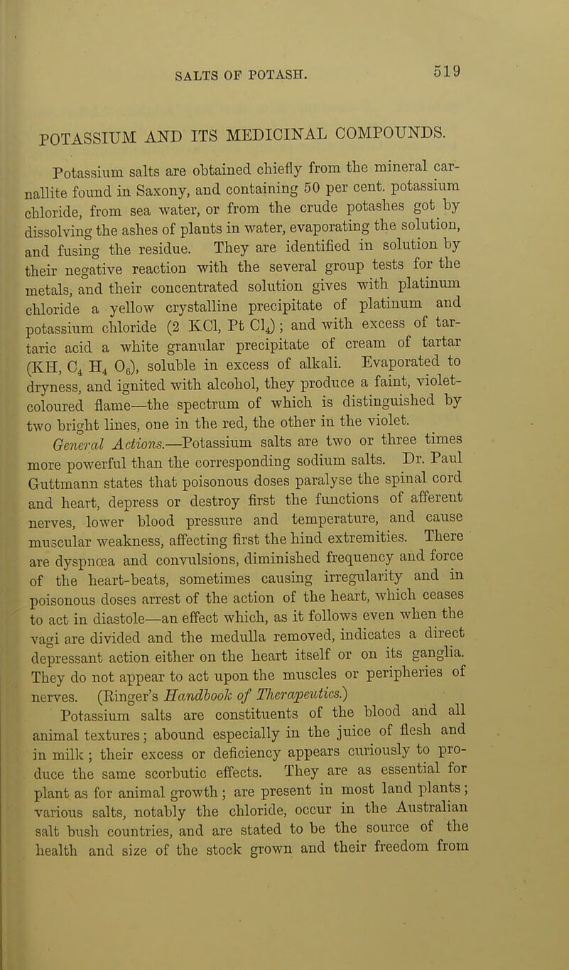 SALTS OF POTASH. POTASSIUM AND ITS MEDICINAL COMPOUNDS. Potassium salts are obtained chiefly from the mineral car- nallite found in Saxony, and containing 50 per cent, potassium chloride, from sea water, or from the crude potashes got by dissolving the ashes of plants in water, evaporating the solution, and fusing the residue. They are identified in solution by their negative reaction with the several group tests for the metals, and their concentrated solution gives with platinum chloride a yellow crystalline precipitate of platinum and potassium chloride (2 KCl, Pt CIJ ; and with excess of tar- taric acid a white granular precipitate of cream of tartar (KH, C^ H4 Oe), soluble in excess of alkali. Evaporated to dryness, and ignited with alcohol, they produce a faint, violet- coloured flame—the spectrum of which is distinguished by two bright lines, one in the red, the other in the violet. General Actions.—Potassium, salts are two or three times more powerful than the corresponding sodium salts. Dr. Paul Guttmann states that poisonous doses paralyse the spinal cord and heart, depress or destroy first the functions of afferent nerves, lower blood pressure and temperature, and cause muscular weakness, affecting first the hind extremities. There are dyspnoea and convulsions, diminished frequency and force of the heart-beats, sometimes causing irregularity and m poisonous doses arrest of the action of the heart, which ceases to act in diastole—an effect which, as it follows even when the vagi are divided and the medulla removed, indicates a direct depressant action either on the heart itself or on its gangha. They do not appear to act upon the muscles or peripheries of nerves. (Ringer's HandbooJc of Therapeutics) Potassium salts are constituents of the blood and all animal textures; abound especially in the juice of flesh and in millc; their excess or deficiency appears curiously to pro- duce the same scorbutic effects. They are as essential for plant as for animal growth; are present in most land plants; various salts, notably the chloride, occur in the Australian salt bush countries, and are stated to be the source of the health and size of the stock grown and their freedom from