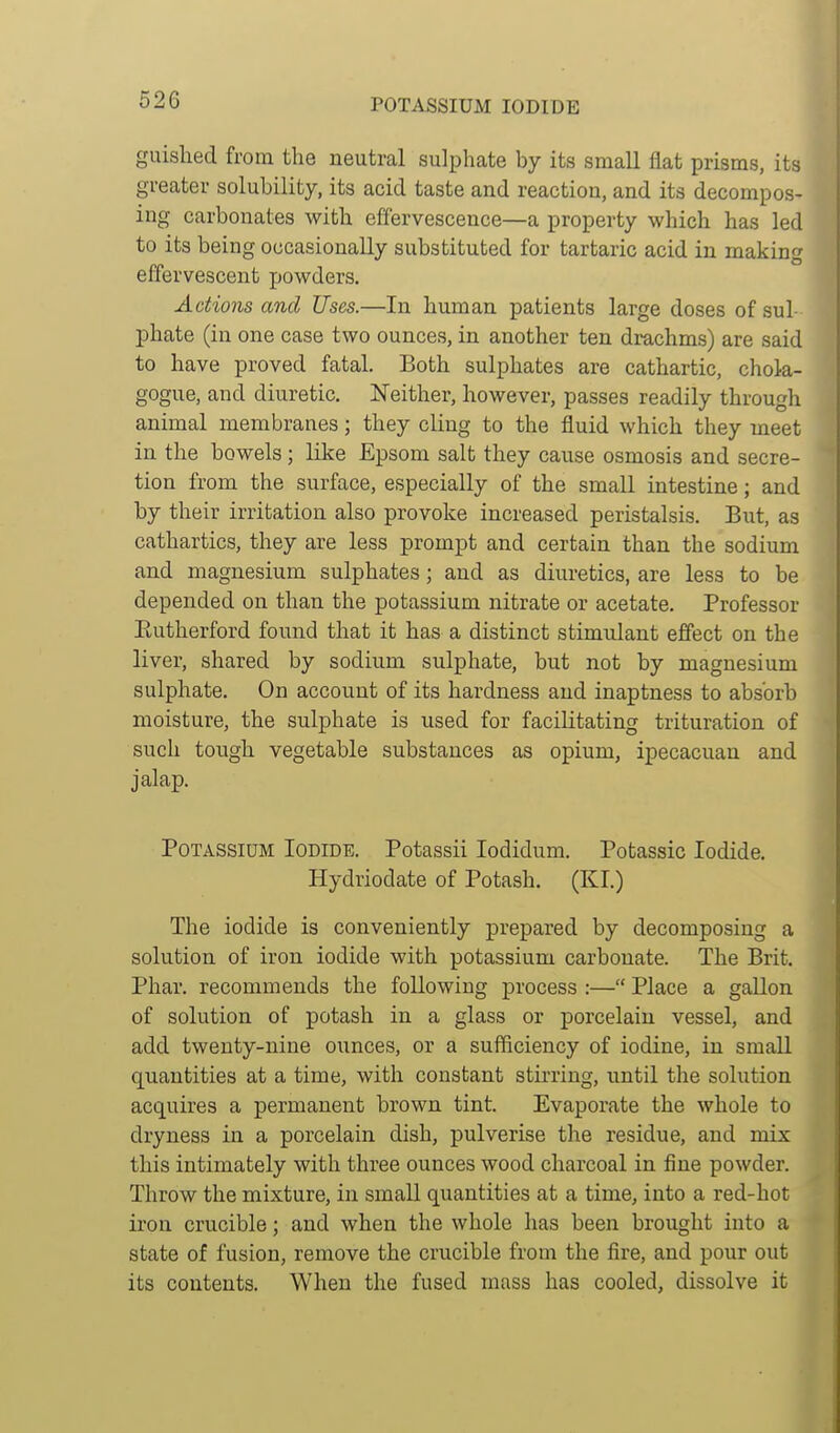 guished from the neutral sulphate by its small flat prisms, its greater solubility, its acid taste and reaction, and its decompos- ing carbonates with effervescence—a property which has led to its being occasionally substituted for tartaric acid in making effervescent powders. Actions and Uses.—In human patients large doses of sul- phate (in one case two ounces, in another ten drachms) are said to have proved fatal. Both sulphates are cathartic, chola- gogue, and diuretic. Neither, however, passes readily through animal membranes; they cling to the fluid which they meet in the bowels; like Epsom salt they cause osmosis and secre- tion from the surface, especially of the small intestine; and by their irritation also provoke increased peristalsis. But, as cathartics, they are less prompt and certain than the sodium and magnesium sulphates; and as diuretics, are less to be depended on than the potassium nitrate or acetate. Professor Eutherford found that it has a distinct stimulant effect on the liver, shared by sodium sulphate, but not by magnesium sulphate. On account of its hardness and inaptness to absorb moisture, the sulphate is used for facilitating trituration of such tough vegetable substances as opium, ipecacuan and jalap. Potassium Iodide. Potassii lodidum. Potassic Iodide. Hydriodate of Potash. (KI.) The iodide is conveniently prepared by decomposing a solution of iron iodide with potassium carbonate. The Brit. Phar. recommends the following process :— Place a gallon of solution of potash in a glass or porcelain vessel, and add twenty-nine ounces, or a sufficiency of iodine, in small quantities at a time, with constant stii-ring, until the solution acquires a permanent brown tint. Evaporate the whole to dryness in a porcelain dish, pulverise the residue, and mix this intimately with three ounces wood charcoal in fine powder. Throw the mixture, in small quantities at a time, into a red-hot iron crucible; and when the whole has been brought into a state of fusion, remove the crucible from the fire, and pour out its contents. When the fused mass has cooled, dissolve it