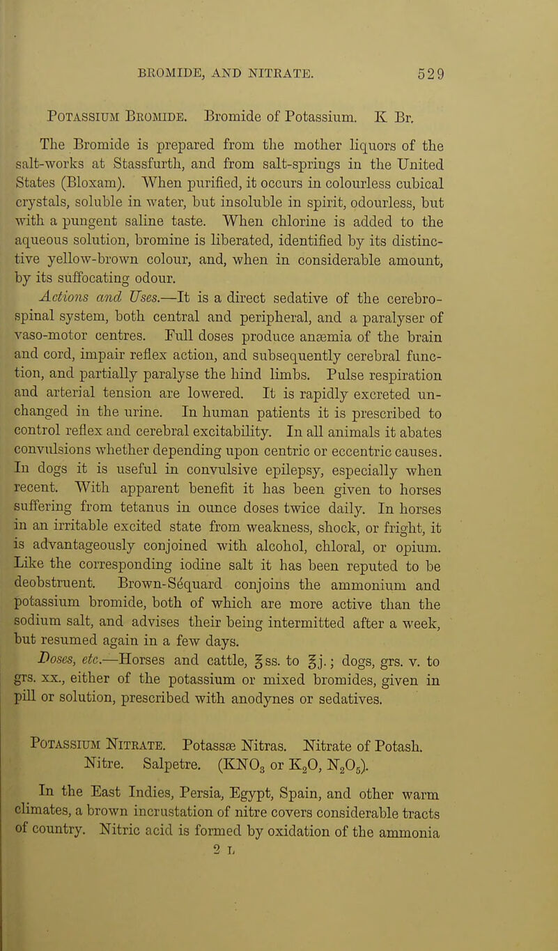 Potassium Bromide. Bromide of Potassium. K Br, The Bromide is prepared from tlie mother liquors of the salt-works at Stassfurth, and from salt-spriugs in the United States (Bloxam). When purified, it occurs in colourless cubical crystals, soluble in water, but insoluble in spirit, odourless, but with a pungent saline taste. When chlorine is added to the aqueous solution, bromine is liberated, identified by its distinc- tive yellow-brown colour, and, when in considerable amount, by its suffocating odour. Actions and Uses.—It is a direct sedative of the cerebro- spinal system, both central and peripheral, and a paralyser of vaso-motor centres. Full doses produce antEmia of the brain and cord, impair reflex action, and subsequently cerebral func- tion, and partially paralyse the hind limbs. Pulse respiration and arterial tension are lowered. It is rapidly excreted un- changed in the urine. In human patients it is prescribed to control reflex and cerebral excitability. In all animals it abates convulsions whether depending upon centric or eccentric causes. In dogs it is useful in convulsive epilepsy, especially when recent. With apparent benefit it has been given to horses suffering from tetanus in ounce doses twice daily. In horses in an irritable excited state from, weakness, shock, or fright, it is advantageously conjoined with alcohol, chloral, or opium. Like the corresponding iodine salt it has been reputed to be deobstruent. Brown-Sdquard conjoins the ammonium and potassium bromide, both of which are more active than the sodium salt, and advises their beiug intermitted after a week, but resumed again in a few days. Doses, etc.—Horses and cattle, §ss. to §j.; dogs, grs. v. to grs. XX., either of the potassium or mixed bromides, given in piU or solution, prescribed with anodynes or sedatives. Potassium Nitrate. Potassae Nitras. Mtrate of Potash. Nitre. Salpetre. (KNO3 or K^O, NgOj). In the East Indies, Persia, Egypt, Spain, and other warm climates, a brown incrustation of nitre covers considerable tracts of country. Nitric acid is formed by oxidation of the ammonia 2 L