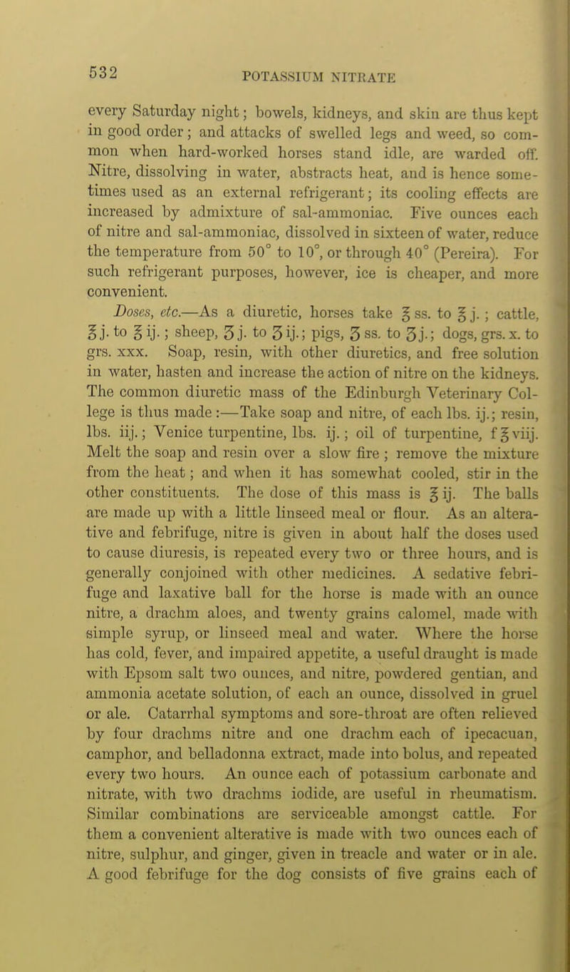 every Saturday night; bowels, kidneys, and skin are thus kept in good order; and attacks of swelled legs and weed, so com- mon when hard-worked horses stand idle, are warded off. Nitre, dissolving in water, abstracts heat, and is hence some- times used as an external refrigerant; its cooling effects are increased by admixture of sal-ammoniac. Five ounces each of nitre and sal-ammoniac, dissolved in sixteen of water, reduce the temperature from 50° to 10°, or through 40° (Pereira). For such refrigerant purposes, however, ice is cheaper, and more convenient. Doses, etc.—As a diuretic, horses take § ss. to § j. ; cattle, B j- to § ij.; sheep, 5 j. to 5ij.; pigs, 3 ss. to dogs, grs.x. to grs. XXX. Soap, resin, with other diuretics, and free solution in water, hasten and increase the action of nitre on the kidneys. The common diuretic mass of the Edinburgh Veterinary Col- lege is thus made :—Take soap and nitre, of each lbs. ij.; resin, lbs. iij.; Venice turpentine, lbs. ij.; oil of turpentine, f§viij. Melt the soap and resin over a slow fire ; remove the mixture from the heat; and when it has somewhat cooled, stir in the other constituents. The dose of this mass is § ij. The balls are made up with a little linseed meal or flour. As an altera- tive and febrifuge, nitre is given in aboiit half the doses used to cause diuresis, is repeated every two or three hours, and is generally conjoined with other medicines. A sedative febri- fuge and laxative ball for the horse is made with an ounce nitre, a drachm aloes, and twenty grains calomel, made with simple syrup, or linseed meal and water. Where the horse has cold, fever, and impaired appetite, a useful draught is made with Epsom salt two ounces, and nitre, powdered gentian, and ammonia acetate solution, of each an ounce, dissolved in gruel or ale. Catarrhal symptoms and sore-throat are often relieved by four drachms nitre and one drachm each of ipecacuan, camphor, and belladonna extract, made into bolus, and repeated every two hours. An ounce each of potassium carbonate and nitrate, with two drachms iodide, are useful in rheumatism. Similar combinations are serviceable amongst cattle. For them a convenient alterative is made with two ounces each of nitre, sulphur, and ginger, given in treacle and water or in ale. A good febrifuge for the dog consists of five grains each of