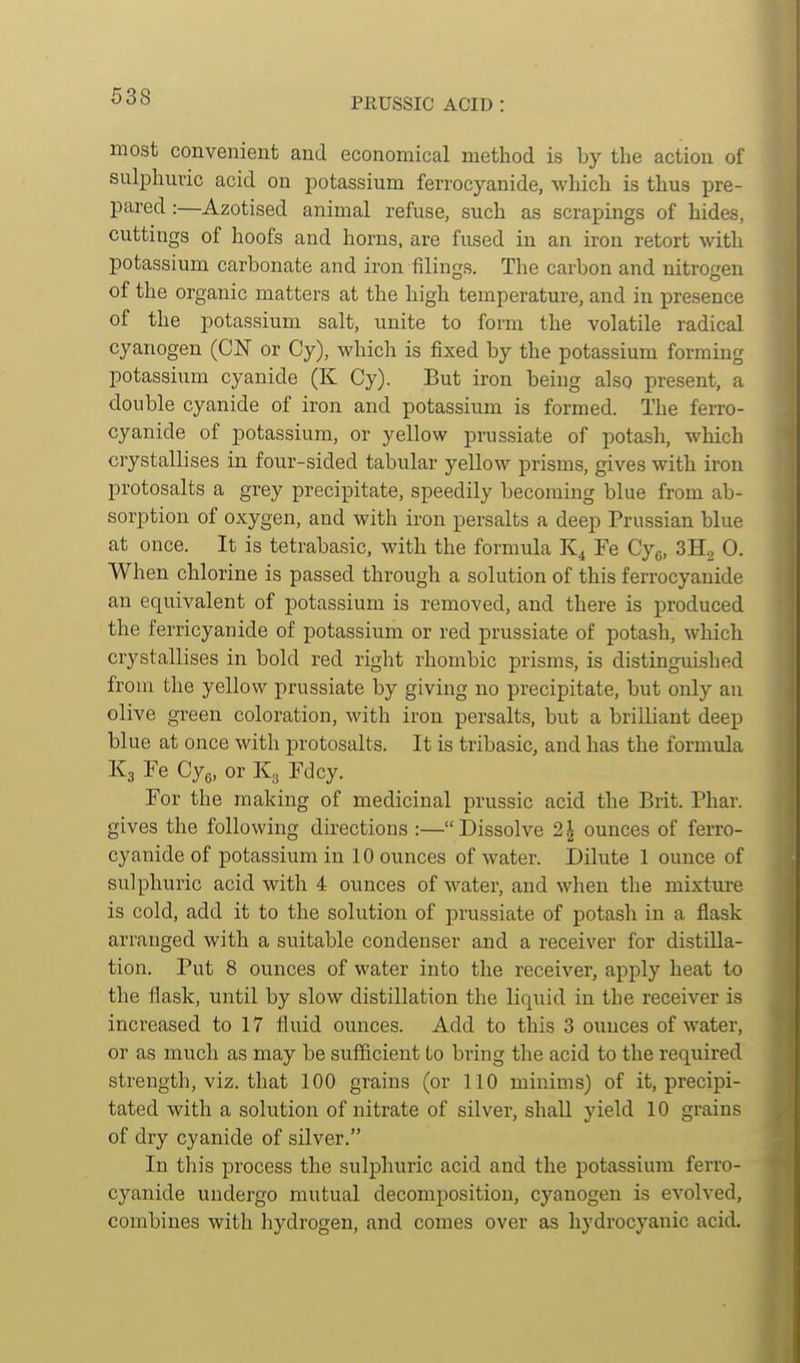 most convenient and economical method is by the action of sulphuric acid on potassium ferrocyanide, which is thus pre- pared :—Azotised animal refuse, such as scrapings of hides, cuttings of hoofs and horns, are fused in an iron retort witli potassium carbonate and iron filings. The carbon and nitrogen of the organic matters at the high temperature, and in presence of the potassium salt, unite to form the volatile radical cyanogen (CIST or Cy), which is fixed by the potassium forming potassium cyanide (K Cy). But iron beiug also present, a double cyanide of iron and potassium is formed. The ferro- cyanide of potassium, or yellow prussiate of potash, which crystallises in four-sided tabular yellow prisms, gives with iron protosalts a grey precipitate, speedily becoming blue from ab- sorption of oxygen, and with iron persalts a deep Prussian blue at once. It is tetrabasic, with the formula Fe Cy^, 3H2 0. When chlorine is passed through a solution of this ferrocyanide an equivalent of potassium is removed, and there is produced the ferricyanide of potassium or red prussiate of potash, which crystallises in bold red right rhombic prisms, is distinguished from the yellow prussiate by giving no precipitate, but only an olive green coloration, with iron persalts, but a brilliant deep blue at once with protosalts. It is tribasic, and has the formiila K3 Fe Cye, or K3 Fdcy. For the making of medicinal prussic acid the Brit. Phar. gives the following directions :—Dissolve 2^ ounces of ferro- cyanide of potassium in 10 ounces of water. Dilute 1 ounce of sulphuric acid with 4 ounces of water, and when the mixture is cold, add it to the solution of prussiate of potash in a flask arranged witb a suitable condenser and a receiver for distilla- tion. Put 8 ounces of water into the receiver, apply heat to the flask, until by slow distillation the liquid in the receiver is increased to 17 fluid ounces. Add to this 3 ounces of water, or as much as may be sufiicient to bring the acid to the required strength, viz. that 100 grains (or 110 minims) of it, precipi- tated with a solution of nitrate of silver, shaU yield 10 grains of dry cyanide of silver. In this process the sulphuric acid and the potassium ferro- cyanide undergo mutual decomposition, cyanogen is evolved, combines with hydrogen, and comes over as hydrocyanic acid.