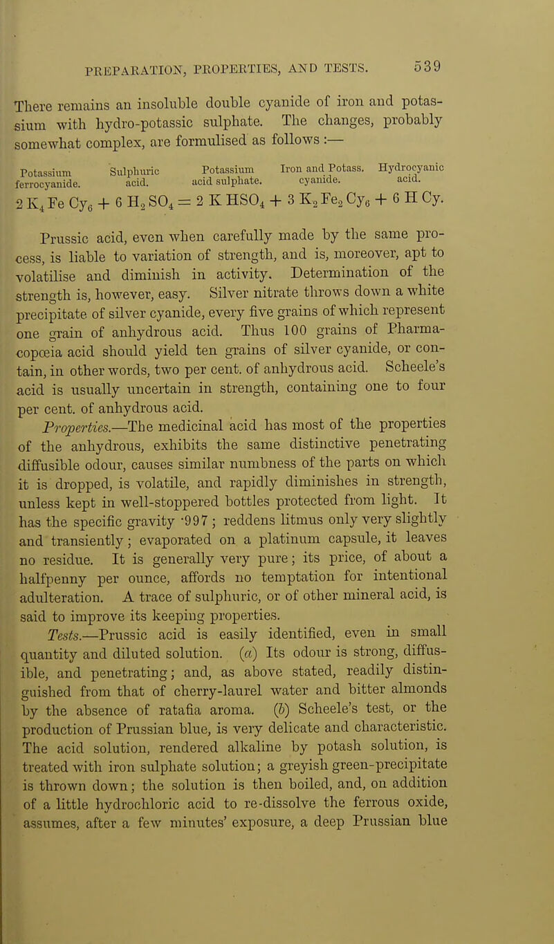 PREPARATION, PROPERTIES, AND TESTS. There remains an insoluble double cyanide of iron and potas- sium with hydro-potassic sulphate. The changes, probably somewhat complex, are formulised as follows :— Potassium Siilplmric Potassium Iron and Potass. Hydrocyanic ferrocyanide. acid. acid sulphate. cyanide. acid. 2 K, Fe Cye + 6 SO, = 2 K HSO, + 3 Fe^ Cy^ + 6 H Cy. Prussic acid, even when carefully made by the same pro- cess, is liable to variation of strength, and is, moreover, apt to volatilise and diminish in activity. Determination of the strength is, however, easy. Silver nitrate throws down a white precipitate of silver cyanide, every five grains of which represent one gTain of anhydrous acid. Thus 100 grains of Pharma- copoeia acid should yield ten grains of silver cyanide, or con- tain, in other words, two per cent, of anhydrous acid. Scheele's acid is usually uncertain in strength, containing one to four per cent, of anhydrous acid. Properties.—The medicinal acid has most of the properties of the anhydrous, exhibits the same distinctive penetrating diffusible odour, causes similar numbness of the parts on which it is dropped, is volatile, and rapidly diminishes in strength, unless kept in well-stoppered bottles protected from light. It has the specific gravity -997 ; reddens litmus only very slightly and transiently; evaporated on a platinum capsule, it leaves no residue. It is generally very pure; its price, of about a halfpenny per ounce, affords no temptation for intentional adulteration. A trace of sulphuric, or of other mineral acid, is said to improve its keeping properties. Tests.—Prussic acid is easily identified, even in small quantity and diluted solution, (a) Its odour is strong, diffus- ible, and penetrating; and, as above stated, readily distin- guished from that of cherry-laurel water and bitter almonds by the absence of ratafia aroma. (6) Scheele's test, or the production of Prussian blue, is very delicate and characteristic. The acid solution, rendered alkaline by potash solution, is treated with iron sulphate solution; a greyish green-precipitate is thrown down; the solution is then boiled, and, on addition of a little hydrochloric acid to re-dissolve the ferrous oxide, assumes, after a few minutes' exposure, a deep Prussian blue