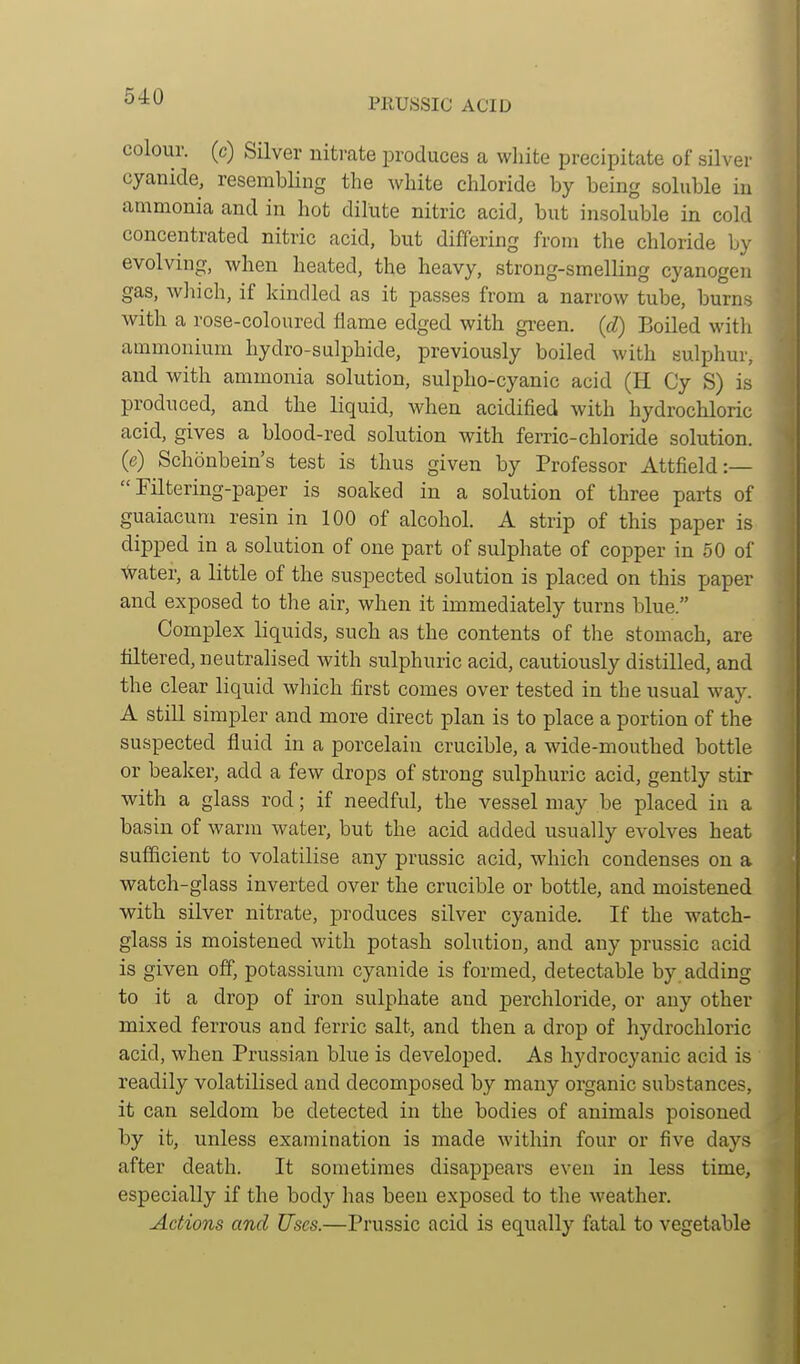 colour, (c) Silver nitrate produces a white precipitate of silver cyanide, resembling the white chloride by being soluble in ammonia and in hot dilute nitric acid, but insoluble in cold concentrated nitric acid, but differing from the chloride by evolving, when heated, the heavy, strong-smelling cyanogen gas, which, if kindled as it passes from a narrow tube, burns with a rose-coloured flame edged with green, {d) Boiled with ammonium hydro-sulphide, previously boiled with sulphur, and with ammonia solution, sulpho-cyanic acid (H Cy S) is produced, and the liquid, when acidified with hydrochloric acid, gives a blood-red solution with ferric-chloride solution, (e) Schonbein's test is thus given by Professor Attfield:— Filtering-paper is soaked in a solution of three parts of guaiacum resin in 100 of alcohol. A strip of this paper is dipped in a solution of one part of sulphate of copper in 50 of Abater, a little of the suspected solution is placed on this paper and exposed to the air, when it immediately turns blue. Complex liquids, such as the contents of the stomach, are filtered, neutralised with sulphuric acid, cautiously distilled, and the clear liquid wliich first comes over tested in the usual way. A still simpler and more direct plan is to place a portion of the suspected fluid in a porcelain crucible, a wide-mouthed bottle or beaker, add a few drops of strong sulphuric acid, gently stir with a glass rod; if needful, the vessel may be placed in a basin of warm water, but the acid added usually evolves heat sufficient to volatilise any prussic acid, which condenses on a watch-glass inverted over the crucible or bottle, and moistened with silver nitrate, produces silver cyanide. If the watch- glass is moistened with potash solution, and any prussic acid is given off, potassium cyanide is formed, detectable by adding to it a drop of iron sulphate and perchloride, or any other mixed ferrous and ferric salt, and then a drop of hydrochloric acid, when Prussian blue is developed. As hydrocyanic acid is readily volatilised and decomposed by many organic substances, it can seldom be detected in the bodies of animals poisoned by it, unless examination is made within four or five days after death. It sometimes disappears even in less time, especially if the body has been exposed to the weather. Actions and Uses.—Prussic acid is equally fatal to vegetable