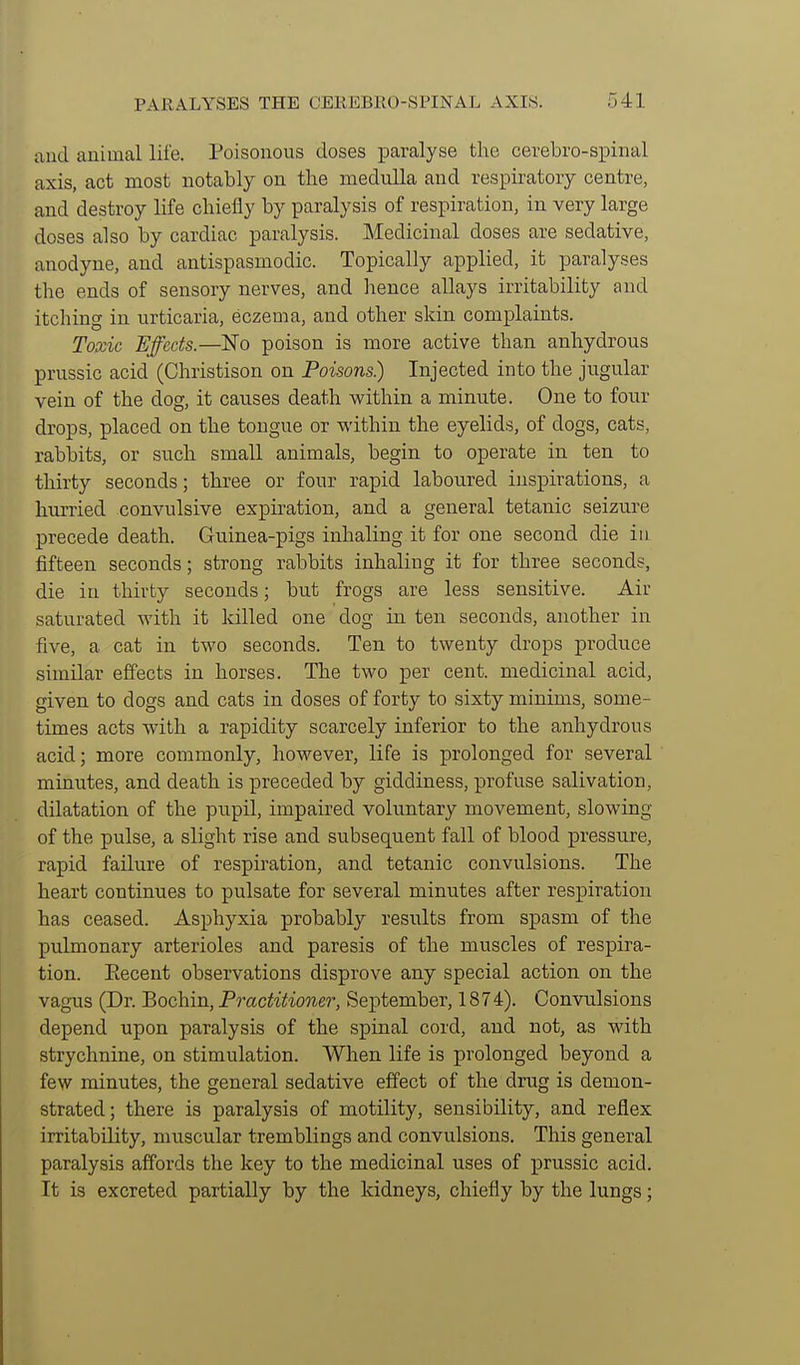 and animal life. Poisonous doses paralyse the cerebro-spinal axis, act most notably on the medulla and respiratory centre, and destroy life chiefly by paralysis of respiration, in very large doses also by cardiac paralysis. Medicinal doses are sedative, anodyne, and antispasmodic. Topically applied, it paralyses the ends of sensory nerves, and Irence allays irritability and itching in urticaria, eczema, and other skin complaints. Toxic Effects.—No poison is more active than anhydrous prussic acid (Christison on Poisons.) Injected into the jugular vein of the dog, it causes death within a minute. One to four drops, placed on the tongue or within the eyelids, of dogs, cats, rabbits, or such small animals, begin to operate in ten to thirty seconds; three or four rapid laboured inspirations, a hurried convulsive expiration, and a general tetanic seizure precede death. Guinea-pigs inhaling it for one second die in fifteen seconds; strong rabbits inhaling it for three seconds, die in thirty seconds; but frogs are less sensitive. Air saturated with it killed one dog in ten seconds, another in five, a cat in two seconds. Ten to twenty drops produce similar effects in horses. The two per cent, medicinal acid, given to dogs and cats in doses of forty to sixty minims, some- times acts with a rapidity scarcely inferior to the anhydrous acid; more commonly, however, life is prolonged for several minutes, and death is preceded by giddiness, profuse salivation, dilatation of the pupil, impaired voluntary movement, slowing of the pulse, a slight rise and subsequent fall of blood pressure, rapid failure of respiration, and tetanic convulsions. The heart continues to pulsate for several minutes after respiration has ceased. Asphyxia probably results from spasm of the pulmonary arterioles and paresis of the muscles of respira- tion. Eecent observations disprove any special action on the vagus (Dr. Bochin, Practitioner, September, 1874). Convulsions depend upon paralysis of the spinal cord, and not, as with strychnine, on stimulation. When life is prolonged beyond a few minutes, the general sedative effect of the drug is demon- strated; there is paralysis of motility, sensibility, and reflex irritability, muscular tremblings and convulsions. This general paralysis affords the key to the medicinal uses of prussic acid. It is excreted partially by the kidneys, chiefly by the lungs;