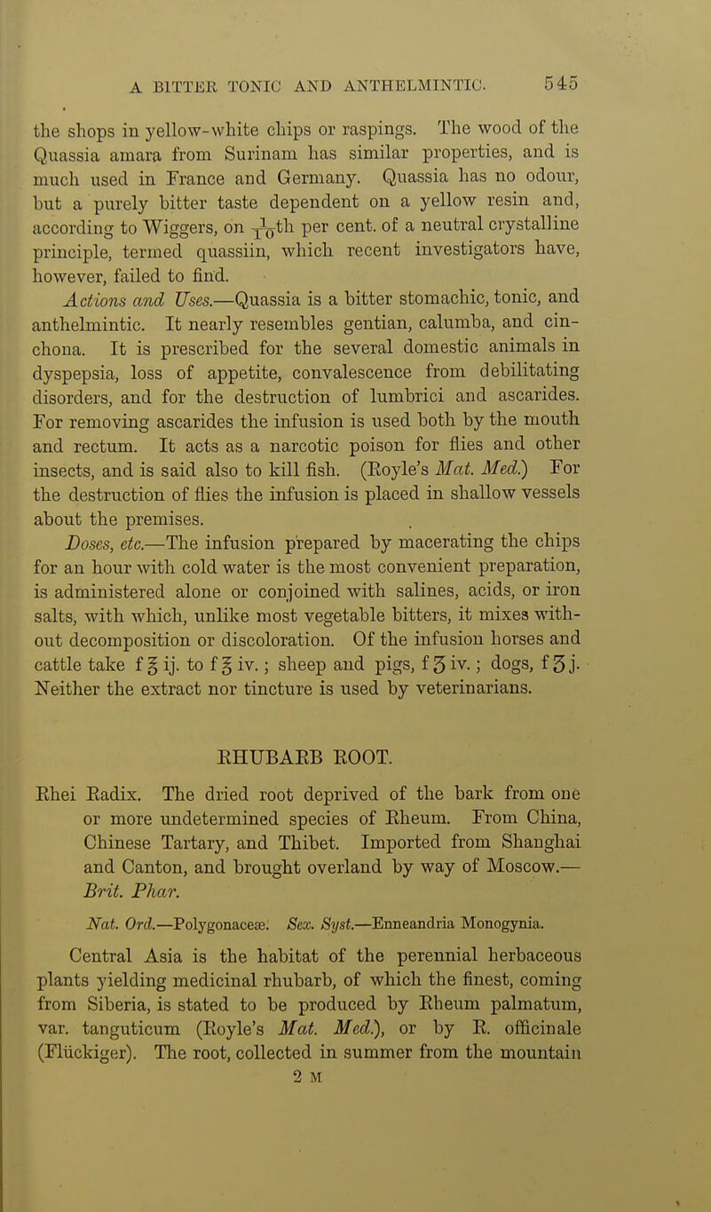 the shops in yellow-white chips or raspings. The wood of the Quassia amara from Surinam has similar properties, and is much used in France and Germany. Quassia has no odour, but a purely bitter taste dependent on a yellow resin and, according to Wiggers, on -^^th per cent, of a neutral crystalline principle, termed quassiin, which recent investigators have, however, failed to find. Actions and Uses.—Quassia is a bitter stomachic, tonic, and anthelmintic. It nearly resembles gentian, calumba, and cin- chona. It is prescribed for the several domestic animals in dyspepsia, loss of appetite, convalescence from debilitating disorders, and for the destruction of lumbrici and ascarides. For removing ascarides the infusion is used both by the mouth and rectum. It acts as a narcotic poison for flies and other insects, and is said also to kill fish. (Royle's Mat. Med.) For the destruction of flies the infusion is placed in shallow vessels about the premises. Doses, etc.—The infusion prepared by macerating the chips for an hour with cold water is the most convenient preparation, is administered alone or conjoined with salines, acids, or iron salts, with -which, unlike most vegetable bitters, it mixes with- out decomposition or discoloration. Of the infusion horses and cattle take f § ij. to f § iv.; sheep and pigs, f 5 iv.; dogs, f 5 j- Neither the extract nor tincture is used by veterinarians. EHUBAEB EOOT. Ehei Eadix. The dried root deprived of the bark from one or more undetermined species of Eheum. From China, Chinese Tartary, and Thibet. Imported from Shanghai and Canton, and brought overland by way of Moscow.— Brit. Pilar. Nat. Ord.—Polygonacese. Sex. Syst.—Enneandria Monogynia. Central Asia is the habitat of the perennial herbaceous plants yielding medicinal rhubarb, of which the finest, coming from Siberia, is stated to be produced by Eheum palmatum, var. tanguticum (Eoyle's Mat. Med.), or by R. officinale (Fliickiger). The root, collected in summer from the mountain 2 M