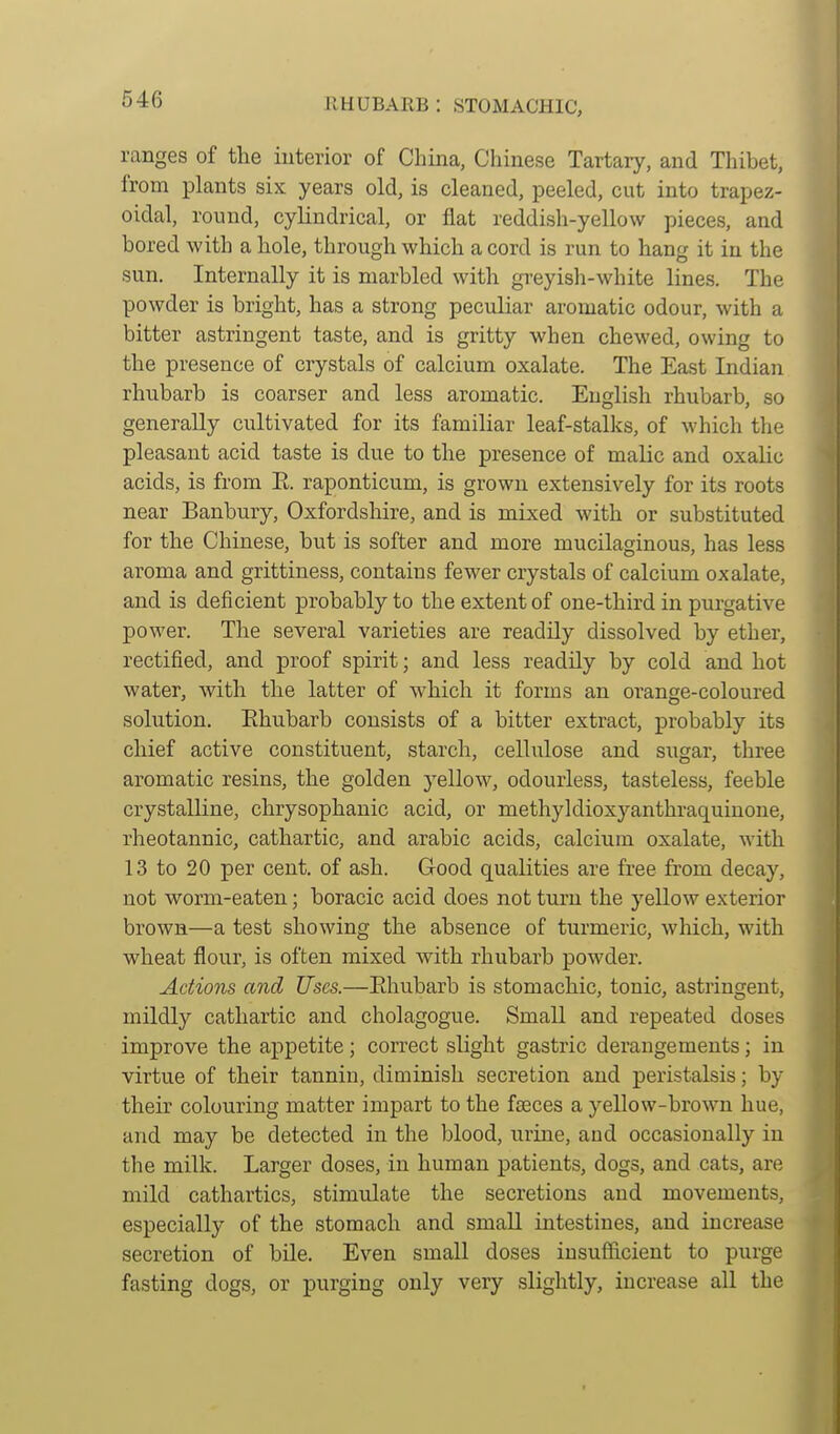 RHUBARB : STOMACHIC, ranges of the iuterior of China, Chinese Tartary, and Thibet, from plants six years old, is cleaned, peeled, cut into trapez- oidal, round, cylindrical, or flat reddish-yellow pieces, and bored with a hole, through which a cord is run to hang it in the sun. Internally it is marbled with gi-eyisli-white lines. The powder is bright, has a strong peculiar aromatic odour, with a bitter astringent taste, and is gritty when chewed, owing to the presence of crystals of calcium oxalate. The East Indian rhubarb is coarser and less aromatic. English rhubarb, so generally cultivated for its familiar leaf-stalks, of which the pleasant acid taste is due to the presence of malic and oxalic acids, is from E. raponticum, is grown extensively for its roots near Banbury, Oxfordshire, and is mixed with or substituted for the Chinese, but is softer and more mucilaginous, has less aroma and grittiness, contains fewer crystals of calcium oxalate, and is deficient probably to the extent of one-third in purgative power. The several varieties are readily dissolved by ether, rectified, and proof spirit; and less readily by cold and hot water, with the latter of which it forms an orange-coloured solution. Rhubarb consists of a bitter extract, probably its chief active constituent, starch, cellulose and sugar, three aromatic resins, the golden yellow, odourless, tasteless, feeble crystalline, chrysophanic acid, or methyldioxyanthraquinone, rheotannic, cathartic, and arable acids, calcium oxalate, with 13 to 20 per cent, of ash. Good qualities are free from decay, not worm-eaten; boracic acid does not turn the yellow exterior brown—a test showing the absence of turmeric, which, with wheat flour, is often mixed with rhubarb powder. Actions and Uses.—Ehubarb is stomachic, tonic, astringent, mildly cathartic and cholagogue. Small and repeated doses improve the appetite; correct slight gastric derangements; in virtue of their tannin, diminish secretion and peristalsis; by their colouring matter impart to the faeces a yellow-brown hue, and may be detected in the blood, urine, and occasionally in the milk. Larger doses, in human patients, dogs, and cats, are mild cathartics, stimulate the secretions and movements, especially of the stomach and small intestines, and increase secretion of bile. Even small doses insufficient to purge fasting dogs, or purging only very slightly, increase all the