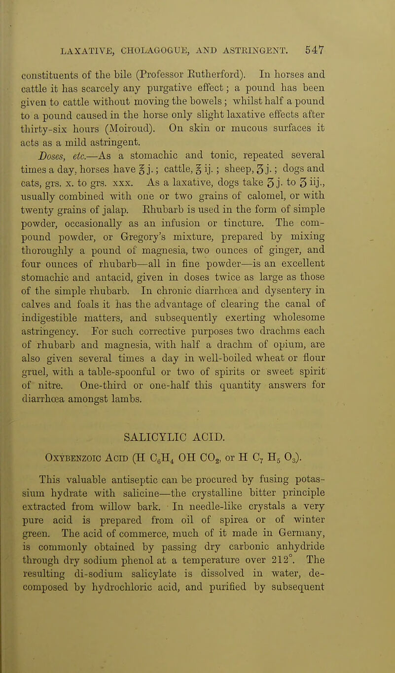 constituents of the bile (Professor Eutherford). In horses and cattle it has scarcely any purgative effect; a pound has been given to cattle without moving the bowels; whilst half a pound to a pound caused in the horse only slight laxative effects after thirty-six hours (Moiroud). On skin or mucous surfaces it acts as a mild astringent. JDoses, etc.—As a stomachic and tonic, repeated several times a day, horses have § j.; cattle, § ij.; sheep, 5 j-; dogs and cats, grs. X. to grs. xxx. As a laxative, dogs take 3 j- to 5 iij-. usually combined with one or two grains of calomel, or with twenty grains of jalap. Ehubarb is used in the form of simple powder, occasionally as an infusion or tincture. The com- pound powder, or Gregory's mixture, prepared by mixing thoroughly a pound of magnesia, two ounces of ginger, and four ounces of rhubarb—all in fine powder—is an excellent stomachic and antacid, given in doses twice as large as those of the simple rhubarb. In chronic diarrhoea and dysentery in calves and foals it has the advantage of clearing the canal of indigestible matters, and subsequently exerting wholesome astringency. Tor such corrective purposes two drachms each of rhubarb and magnesia, with half a drachm of opium, are also given several times a day in well-boiled wheat or flour gTuel, with a table-spoonful or two of spirits or sweet spirit of nitre. One-third or one-half this quantity answers for diarrhoea amongst lambs. SALICYLIC ACID. OxYBENZOic Acid (H CgH^ OH COg, or H C^ Hg Og). This valuable antiseptic can be procured by fusing potas- sium hydrate with salicine—the crystalline bitter principle extracted from wiUow bark. In needle-like crystals a very pure acid is prepared from oil of spirea or of winter green. The acid of commerce, much of it made in Germany, is commonly obtained by passing dry carbonic anhydride through dry sodium phenol at a temperature over 212°. The resulting di-sodium salicylate is dissolved in water, de- composed by hydrochloric acid, and purified by subsequent