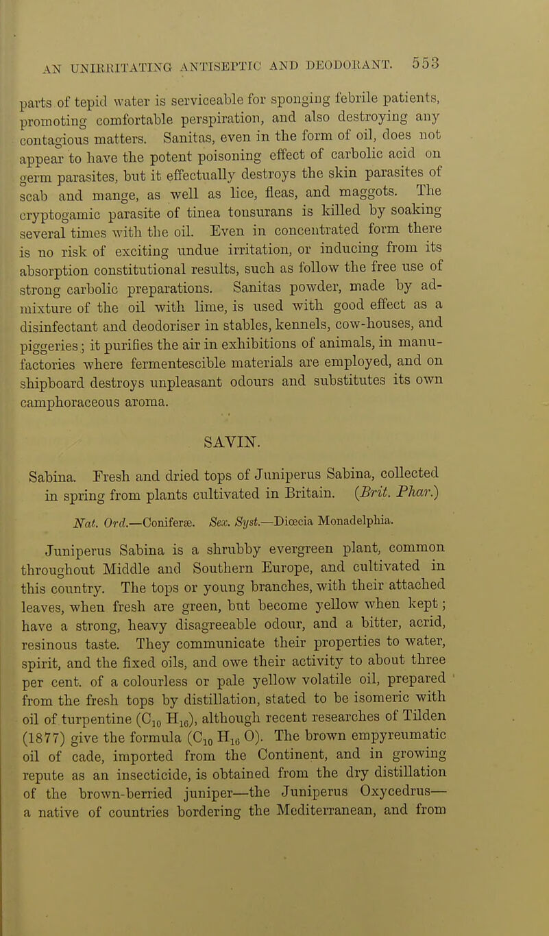 parts of tepid water is serviceable for sponging febrile patients, promoting comfortable perspiration, and also destroying any contagious matters. Sanitas, even in the form of oil, does not appear to have the potent poisoning effect of carbolic acid on germ parasites, but it effectually destroys the skin parasites of scab and mange, as well as lice, fleas, and maggots. The cryptogamic parasite of tinea tonsurans is killed by soaking several times with the oil. Even in concentrated form there is no risk of exciting undue irritation, or inducing from its absorption constitutional results, such as follow the free use of strong carbolic preparations. Sanitas powder, made by ad- mixture of the oil with lime, is used with good effect as a disinfectant and deodoriser in stables, kennels, cow-houses, and piggeries; it purifies the air in exhibitions of animals, in manu- factories where fermentescible materials are employed, and on shipboard destroys unpleasant odours and substitutes its own camphoraceous aroma. SAVIN. Sabina. Tresh and dried tops of Juniperus Sabina, collected in spring from plants cultivated in Britain. {Brit. Phar.) Nat. Orrf.—Coniferse. Sex. SysL—Bicecia, Monad elphia. Juniperus Sabina is a shrubby evergreen plant, common throughout Middle and Southern Europe, and cultivated in this corintry. The tops or young branches, with their attached leaves, when fresh are green, but become yellow when kept; have a strong, heavy disagreeable odour, and a bitter, acrid, resinous taste. They communicate their properties to water, spirit, and the fixed oils, and owe their activity to about three per cent, of a colourless or pale yellow volatile oil, prepared ' from the fresh tops by distillation, stated to be isomeric with oil of turpentine (Cm Hjo), although recent researches of Tilden (1877) give the formula (Cjo 0). The brown empyreumatic oil of cade, imported from the Continent, and in growing repute as an insecticide, is obtained from the dry distillation of the brown-berried juniper—the Juniperus Oxycedrus— a native of countries bordering the Mediterranean, and from