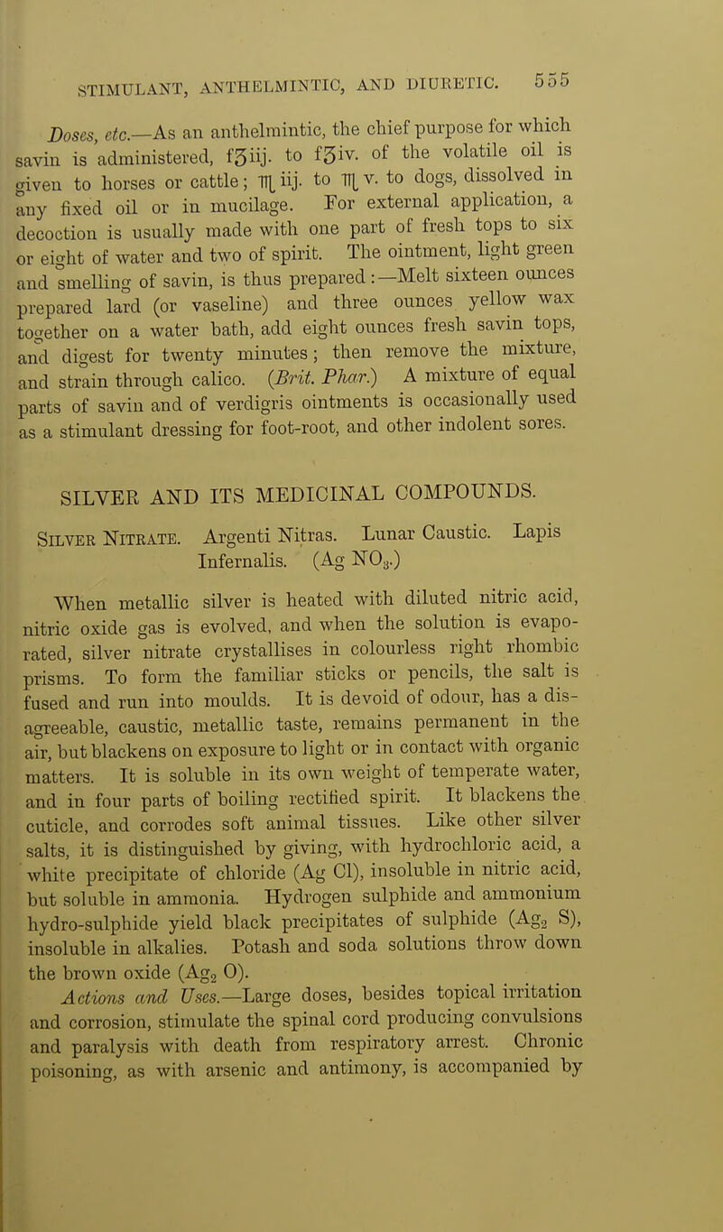 Doses, etc.—As an anthelmintic, the chief purpose for which saviu is administered, fSiij- to fSiv. of the volatile oil is giveu to horses or cattle; Tl|,iij. to TT|,v. to dogs, dissolved m any fixed oil or in mucilage. For external application, a decoction is usually made with one part of fresh tops to six or eight of water and two of spirit. The ointment, light green and smelling of savin, is thus prepared:-Melt sixteen ounces prepared lard (or vaseline) and three ounces yellow wax together on a water bath, add eight ounces fresh savin tops, and digest for twenty minutes ; then remove the mixture, and strain through calico. (Brit. Phar.) A mixture of equal parts of savin and of verdigris ointments is occasionally used as a stimulant dressing for foot-root, and other indolent sores. SILVER AND ITS MEDICINAL COMPOUNDS. Silver Nitrate. Argenti Nitras. Lunar Caustic. Lapis Infernalis. (Ag NO3.) When metallic silver is heated with diluted nitric acid, nitric oxide gas is evolved, and when the solution is evapo- rated, silver nitrate crystallises in colourless right rhombic prisms. To form the familiar sticks or pencils, the salt is fused and run into moulds. It is devoid of odour, has a dis- agreeable, caustic, metallic taste, remains permanent in the air, but blackens on exposure to light or in contact with organic matters. It is soluble in its own Aveight of temperate water, and in four parts of boiling rectified spirit. It blackens the cuticle, and corrodes soft animal tissues. Like other silver salts, it is distinguished by giving, with hydrochloric acid, a white precipitate of chloride (Ag CI), insoluble in nitric acid, but soluble in ammonia. Hydrogen sulphide and ammonium hydro-sulphide yield black precipitates of sulphide (Agj S), insoluble in alkalies. Potash and soda solutions throw down the brown oxide (Agg 0). Actions and t/ses.—Large doses, besides topical irritation and corrosion, stimulate the spinal cord producing convulsions and paralysis with death from respiratory arrest. Chronic poisoning, as with arsenic and antimony, is accompanied by