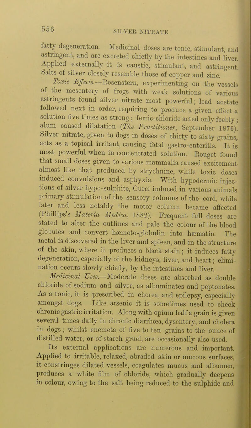 SILVER XJTllATE fatty degeneration. Medicinal doses are tonic, stimulant, and astringent, and are excreted chiefly by the intestines and liver. Applied externally it is caustic, stimulant, and astringent. Salts of silver closely resemble those of copper and zinc. Toxic Effects.—llosenstern, experimenting on the vessels of the mesentery of frogs with weak solutions of various astringents found silver nitrate most powerful; lead acetate followed next in order, requiring to produce a given effect a solution five times as strong; ferric-chloride acted only feebly; alum caused dilatation {The Practitioner, September 1876)! Silver nitrate, given to dogs in doses of thirty to sixty grains, acts as a topical irritant, causing fatal gastro-enteritis. It is most powerful when in concentrated solution. Eouget found that small doses given to various mammalia caused excitement almost like that produced by strychnine, while toxic doses induced convulsions and asphyxia. With hypodermic injec- tions of silver hypo-sulphite, Curci induced in various animals primary stimulation of the sensory columns of the cord, while later and less notably the motor column became affected (Phillips's Materia Meclica, 1882). Frequent full doses are stated to alter the outlines and pale the colour of the blood globules and convert hasmoto-globulin into hsematin. The metal is discovered in the liver and spleen, and in the structure of the skin, where it produces a black stain; it induces fatty degeneration, especially of the kidneys, liver, and heart; elimi- nation occurs slowly chiefly, by the intestines and liver. Medicinal t/ses.—Moderate doses are absorbed as double chloride of sodium and silver, as albuminates and peptonates. As a tonic, it is prescribed in chorea, and epilepsy, especially amongst dogs. Like arsenic it is sometimes used to check chronic gastric irritation. Along with opium half a grain is given several times daily in chronic diarrhoea, dysentery, and cholera in dogs; whilst enemeta of five to ten grains to the ounce of distilled water, or of starch gruel, are occasionally also used. Its external applications are numerous and important. Applied to irritable, relaxed, abraded skin or mucous surfaces, it constringes dilated ves.sels, coagulates mucus and albumen, produces a white film of chloride, which gradually deepens in colour, owing to the salt being reduced to the sulphide and