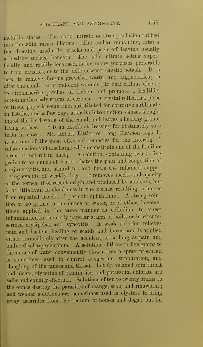 STIMULANT AND ASTEINGHNT. metallic states. The solid nitrate or strong solution rubbed iuto the skin raises blisters. The eschar remaining, after a free dressing, gradually cracks and peels off, leaving usually a healthy surface beneath. The solid nitrate acting super- ficially, and readily localised, is for many purposes preferable to fluid caustics, or to tlie deliquescent caustic potash. It is used to remove fungus growths, warts, and angleberries; to alter the condition of indolent wounds; to heal callous ulcers ; to circumscribe patches of lichen, and promote a healthier action in the scaly stages of eczema. A crystal rolled in a piece of tissue paper is sometimes substituted for corrosive sublimate in fistula, and a few days after its introduction causes slough- ing of the hard walls of the canal, and leaves a healthy granu- lating surface. It is an excellent dressing for obstinately sore teats°in cows. Mr. Eobert Littler of Long Clawson regards it as one of the most effectual remedies for the interdigital inflammation and discharge which constitute one of the familiar forms of foot-rot in sheep. A solution, containing two to five gTains to an ounce of water, abates the pain and congestion of conjunctivitis, and stimulates and heals the inflamed suppu- rating eyelids of weakly dogs. It removes specks and opacity of the cornea, if of recent origin and produced by acidents, but is of little avail in cloudiness in the cornea resulting in horses from repeated attacks of periodic ophthalmia. A strong solu- tion of 20 grains to the ounce of water, or of ether, is some- times applied in the same manner as collodion, to arrest inflammation in the early papular stages of boils, or in circum- scribed erysipelas, and synovitis. A weak solution relieves paia and hastens healing of scalds and burns, and is applied either immediately after the accident, or so long as pain and undue discharge continue. A solution of three to five grains to the ounce of water, conveniently blown from a spray-producer, is sometimes used to control congestion, suppuration, and sloughing of the fauces and throat; but for relaxed sore throat and ulcers, glycerine of tannin, ice, and potassium chlorate are safer and equally effectual. Solutions of ten to twenty grains to the ounce destroy the parasites of mange, scab, and ringworm ; and weaker solutions are sometimes used as clysters to bring away ascarides from the rectum of horses and dogs; but for