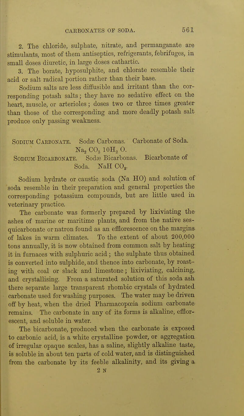 2. The chloride, sulphate, nitrate, and permanganate are stimulants, most of them antiseptics, refrigerants, febrifuges, in small doses diuretic, in large doses cathartic. 3. The borate, hyposulphite, and chlorate resemble their acid or salt radical portion rather than their base. Sodium salts are less diffusible and irritant than the cor- responding potash salts; they have no sedative effect on the heart, muscle, or arterioles; doses two or three times greater than those of the corresponding and more deadly potash salt produce only passing weakness. Sodium Caeeonate. Sodse Carbonas. Carbonate of Soda. Nag CO3 IOH2 0. Sodium BiCAEBONATE. Sodee Bicarbonas. Bicarbonate of Soda. NaH COg. Sodium hydrate or caustic soda (Na HO) and solution of soda resemble in their preparation and general properties the corresponding potassium compounds, but are little used in veterinary practice. The carbonate was formerly prepared by lixiviating the ashes of marine or maritime plants, and from the native ses- quicarbonate or natron found as an efflorescence on the margins of lakes in warm climates. To the extent of about 200,000 tons annually, it is now obtained from common salt by heating it in furnaces with sulphuric acid ; the sulphate thus obtained is converted into sulphide, and thence into carbonate, by roast- ing with coal or slack and limestone; lixiviating, calcining, and crystallising. From a saturated solution of this soda ash there separate large transparent rhombic crystals of hydrated carbonate used for washing purposes. The water may be driven off by heat, when the dried Pharmacopoeia sodium carbonate remains. The carbonate in any of its forms is alkaline, efflor- escent, and soluble in water. The bicarbonate, produced when the carbonate is exposed to carbonic acid, is a white crystalline powder, or aggregation of irregular opaque scales, has a saline, slightly alkaline taste, is soluble in about ten parts of cold water, and is distinguished from the carbonate by its feeble alkalinity, and its giving a 2 N