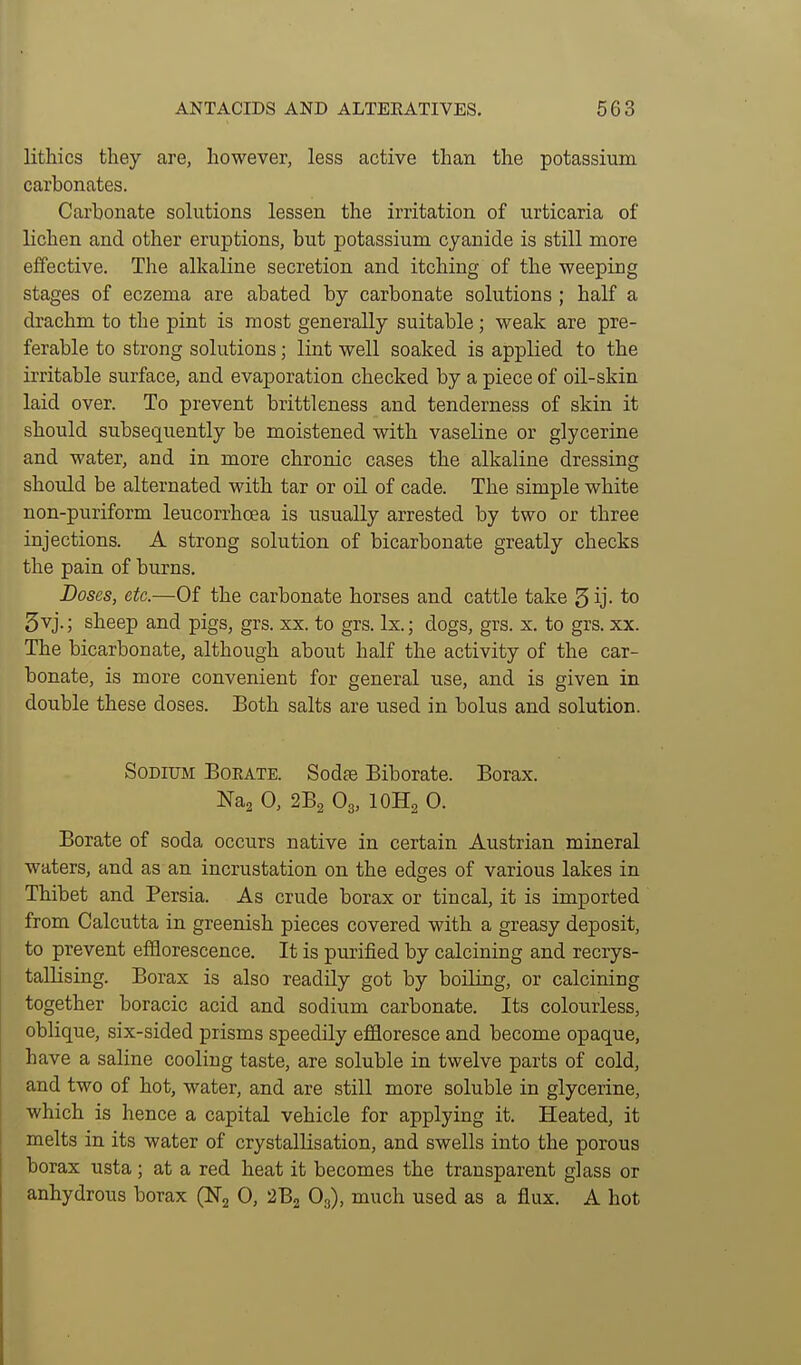 lithics they are, however, less active than the potassium carbonates. Carbonate solutions lessen the irritation of urticaria of lichen and other eruptions, but potassium cyanide is still more effective. The alkaline secretion and itching of the weeping stages of eczema are abated by carbonate solutions ; half a drachm to the pint is most generally suitable; weak are pre- ferable to strong solutions; lint well soaked is applied to the irritable surface, and evaporation checked by a piece of oil-skin laid over. To prevent brittleness and tenderness of skin it should subsequently be moistened with vaseline or glycerine and water, and in more chronic cases the alkaline dressing should be alternated with tar or oil of cade. The simple white non-puriform leucorrhcea is usually arrested by two or three injections. A strong solution of bicarbonate greatly checks the pain of burns. Doses, etc.—Of the carbonate horses and cattle take 5ij- to 5vj.; sheep and pigs, grs. xx. to grs. Ix.; dogs, grs. x. to grs. xx. The bicarbonate, although about half the activity of the car- bonate, is more convenient for general use, and is given in double these doses. Both salts are used in bolus and solution. Sodium Bokate. Sodae Biborate. Borax. Na2 0, 2B2 O3, IOH2 0. Borate of soda occurs native in certain Austrian mineral waters, and as an incrustation on the edges of various lakes in Thibet and Persia. As crude borax or tincal, it is imported from Calcutta in greenish pieces covered with a greasy deposit, to prevent efflorescence. It is purified by calcining and recrys- tallising. Borax is also readily got by boiling, or calcining together boracic acid and sodium carbonate. Its colourless, oblique, six-sided prisms speedily effloresce and become opaque, have a saline cooliug taste, are soluble in twelve parts of cold, and two of hot, water, and are still more soluble in glycerine, which is hence a capital vehicle for applying it. Heated, it melts in its water of crystallisation, and swells into the porous borax usta; at a red heat it becomes the transparent glass or anhydrous borax (Ng 0, 2B2 O3), much used as a flux. A hot