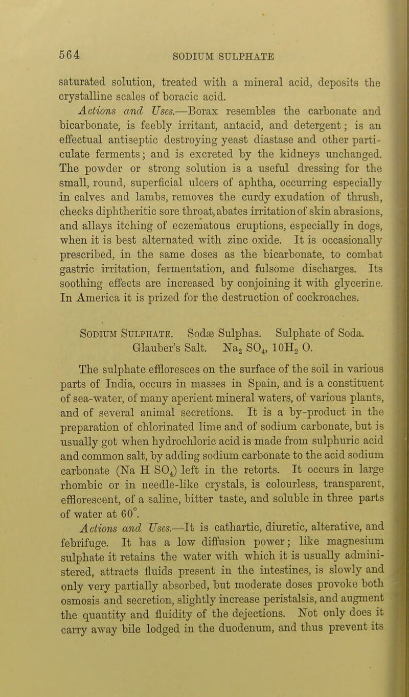 saturated solution, treated with a mineral acid, deposits the crystalline scales of boracic acid. Actions and Uses.—Borax resembles the carbonate and bicarbonate, is feebly irritant, antacid, and detergent; is an effectual antiseptic destroying yeast diastase and other parti- culate ferments; and is excreted by the kidneys unchanged. The powder or strong solution is a useful dressing for the small, round, superficial ulcers of aphtha, occurring especially in calves and lambs, removes the curdy exudation of thrush, checks diphtheritic sore throat, abates irritation of skin abrasions, and allays itching of eczematous eruptions, especially in dogs, when it is best alternated with zinc oxide. It is occasionally prescribed, in the same doses as the bicarbonate, to combat gastric irritation, fermentation, and fulsome discharges. Its soothing effects are increased by conjoining it with glycerine. In America it is prized for the destruction of cockroaches. Sodium Sulphate. Sodae Sulphas. Sulphate of Soda. Glauber's Salt. Nag SO^, lOHg 0. The sulphate effloresces on the surface of the soil in various parts of India, occurs in masses in Spain, and is a constituent of sea-water, of many aperient mineral waters, of various plants, and of several animal secretions. It is a by-product in the preparation of chlorinated lime and of sodium carbonate, but is usually got when hydrochloric acid is made from sulphuric acid and common salt, by adding sodium carbonate to the acid sodium carbonate (Na H SOJ left in the retorts. It occurs in large rhombic or in needle-like crystals, is colourless, transparent, efflorescent, of a saline, bitter taste, and soluble in three parts of water at 60°. Actions and Uses.—It is cathartic, diuretic, alterative, and febrifuge. It has a low diffusion power; lilce magnesium sulphate it retains the water with which it is usually admini- stered, attracts fluids present in the intestines, is slowly and only very partially absorbed, but moderate doses provoke both osmosis and secretion, slightly increase peristalsis, and augment the quantity and fluidity of the dejections. Wot only does it carry away bile lodged in the duodenum, and thus prevent its