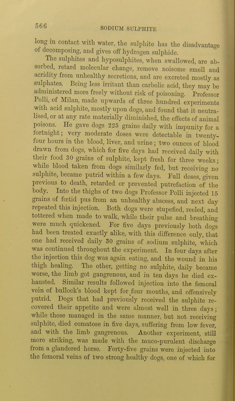long in contact with water, the sulphite has the disadvantage of decomposing, and gives off hydrogen sulphide. The sulphites and hyposulphites, when swallowed, are ab- sorbed, retard molecular change, remove noisome smeU and acridity from unhealthy secretions, and are excreted mostly as sulphates. Being less irritant than carbolic acid, they may be administered more freely without risk of poisoning. Professor Polli, of Milan, made upwards of three hundred experiments with acid sulphite, mostly upon dogs, and found that it neutra- lised, or at any rate materially diminished, the effects of animal poisons. He gave dogs 225 grains daily with impunity for a fortnight; very moderate doses were detectable in twenty- four hours in the blood, liver, and urine; two ounces of blood drawn from dogs, which for five days had received daily with their food 30 grains of sulphite, kept fresh for three weeks; while blood taken from dogs similarly fed, but receiving no sulphite, became putrid within a few days. Pull doses, ^ven previous to death, retarded or prevented putrefaction of the body. Into the thighs of two dogs Professor Polli injected 15 grains of fcetid pus from an unhealthy abscess, and next day repeated this injection. Both dogs were stupefied, reeled, and tottered when made to walk, while their pulse and breathing were much quickened. Por five days previously both dogs had been treated exactly alike, with this difference only, that one had received daily 30 grains of sodium sulphite, which was continued throughout the experiment. In four days after the injection this dog was again eating, and the wound in his thigh healing. The other, getting no sulphite, daily became worse, the limb got gangrenous, and in ten days he died ex- hausted. Similar results followed injection into the femoral vein of bullock's blood kept for four months, and offensively putrid. Dogs that had previously received the sulphite re- covered their appetite and were almost well in three days; while those managed in the same manner, but not receiving sulphite, died comatose in five days, suffering from low fever, and with the limb gangrenous. Another experiment, still more striking, was made with the muco-purulent discharge from a glandered horse. Porty-five grains were injected into the femoral veins of two strong healthy dogs, one of which for