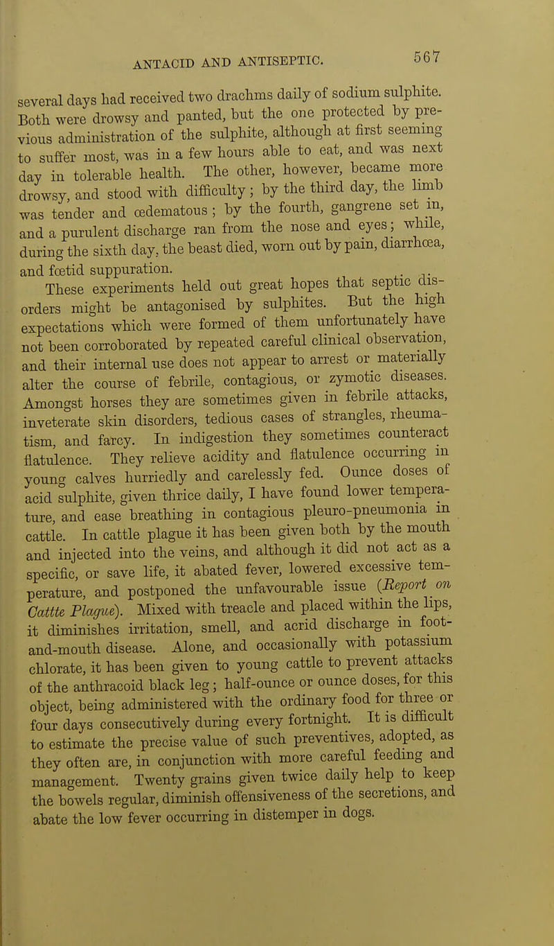 ANTACID AND ANTISEPTIC. several days had received two draclims daily of sodium sulphite. Both were drowsy and panted, but the one protected by pre- vious administration of the sulphite, although at first seeming to suffer most, was in a few hours able to eat, and was next day in tolerable health. The other, however, became more drowsy, and stood with difficulty; by the third day, the hmb was tender and oedematous; by the fourth, gangrene set m, and a purulent discharge ran from the nose and eyes while, during the sixth day, the beast died, worn out by pam, diarrhoea, and foetid suppuration. These experiments held out great hopes that septic dis- orders might be antagonised by sulphites. But the high expectations which were formed of them unfortunately have not been corroborated by repeated careful clinical observation, and their internal use does not appear to arrest or materially alter the course of febrile, contagious, or zymotic diseases. Amongst horses they are sometimes given in febrile attacks, inveterate skin disorders, tedious cases of strangles, rheuma- tism, and farcy. In indigestion they sometimes counteract flatulence. They relieve acidity and flatulence occurring in youncT calves hurriedly and carelessly fed. Ounce doses of acid sulphite, given thrice daHy, I have found lower tempera- ture, and ease breathing in contagious pleuro-pneumonia m cattle. In cattle plague it has been given both by the mouth and injected into the veins, and although it did not act as a specific, or save life, it abated fever, lowered excessive tem- perature, and postponed the unfavourable issue {Report on Game Plague). Mixed with treacle and placed withm the lips, it diminishes iiiitation, smell, and acrid discharge m foot- and-mouth disease. Alone, and occasionaUy with potassium chlorate, it has been given to young cattle to prevent attacks of the anthracoid black leg; half-ounce or ounce doses, for this object, being administered with the ordinary food for three or four days consecutively during every fortnight. It is difficult to estimate the precise value of such preventives, adopted, as they often are, in conjunction with more careful feeding and management. Twenty grains given twice daily help to keep the bowels regular, diminish offensiveness of the secretions, and abate the low fever occurring in distemper in dogs.