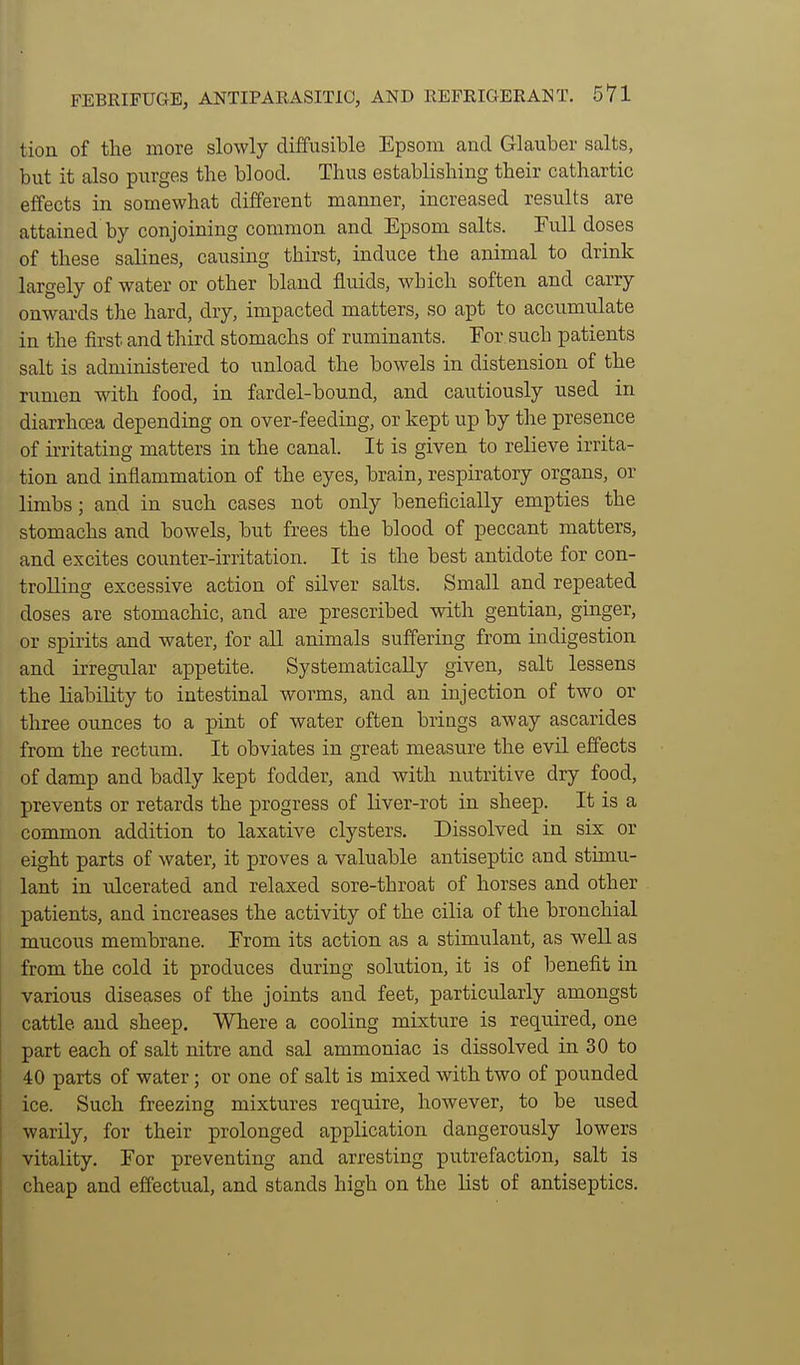 tion of the more slowly diffusible Epsom aud Glauber salts, but it also purges the blood. Thus establishing their cathartic effects in somewhat different manner, increased results are attained by conjoining common and Epsom salts. Full doses of these salines, causing thirst, induce the animal to drink largely of water or other bland fluids, which soften and carry onwards the hard, dry, impacted matters, so apt to accumulate in the first and third stomachs of ruminants. For such patients salt is administered to unload the bowels in distension of the rumen with food, in fardel-bound, and cautiously used in diarrhcea depending on over-feeding, or kept up by tlie presence of iiTitatiug matters in the canal. It is given to relieve irrita- tion and inflammation of the eyes, brain, respiratory organs, or limbs; and in such cases not only beneficially empties the stomachs and bowels, but frees the blood of peccant matters, and excites counter-irritation. It is the best antidote for con- trolling excessive action of silver salts. Small and repeated doses are stomachic, and are prescribed with gentian, ginger, or spirits and water, for all animals suffering from indigestion and irregular appetite. Systematically given, salt lessens the liability to intestinal worms, and an injection of two or three ounces to a pint of water often brings away ascarides from the rectum. It obviates in great measure the evil effects of damp and badly kept fodder, and with nutritive dry food, prevents or retards the progress of liver-rot in sheep. It is a common addition to laxative clysters. Dissolved in six or eight parts of water, it proves a valuable antiseptic and stimu- lant in nlcerated and relaxed sore-throat of horses and other patients, and increases the activity of the cilia of the bronchial mucous membrane. From its action as a stimulant, as well as from the cold it produces during solution, it is of benefit in various diseases of the joints and feet, particularly amongst cattle and sheep. Where a cooling mixture is required, one part each of salt nitre and sal ammoniac is dissolved in 30 to 40 parts of water; or one of salt is mixed with two of pounded ! ice. Such freezing mixtures require, however, to be used warily, for their prolonged application dangerously lowers vitality. For preventing and arresting putrefaction, salt is cheap and effectual, and stands high on the list of antiseptics. 1