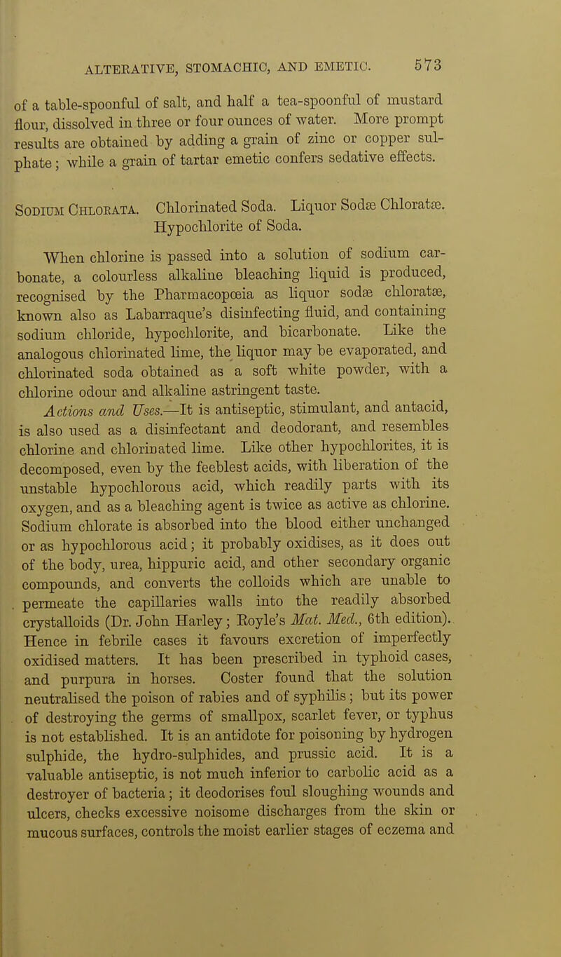 of a table-spoonful of salt, and half a tea-spoonfnl of mustard flour, dissolved in three or four ounces of water. More prompt results are obtained by adding a grain of zinc or copper sul- phate ; while a grain of tartar emetic confers sedative effects. Sodium Chlorata. Chlorinated Soda. Liquor Sodse Chloratse. Hypochlorite of Soda. When chlorine is passed into a solution of sodium car- bonate, a colourless alkaline bleaching liquid is produced, recognised by the Pharmacopoeia as liquor sodge chloratse, known also as Labarraque's disinfecting fluid, and containing sodium chloride, hypochlorite, and bicarbonate. Like the analogous chlorinated lime, the liquor may be evaporated, and chlorinated soda obtained as a soft white powder, with a chlorine odour and alkaline astringent taste. Actions and Uses—It is antiseptic, stimulant, and antacid, is also used as a disinfectant and deodorant, and resembles chlorine and chlorinated lime. Lil^e other hypochlorites, it is decomposed, even by the feeblest acids, with liberation of the unstable hypochlorous acid, which readily parts with its oxygen, and as a bleaching agent is twice as active as chlorine. Sodium chlorate is absorbed into the blood either unchanged or as hypochlorous acid; it probably oxidises, as it does out of the body, urea, hippuric acid, and other secondary organic compounds, and converts the colloids which are unable to . permeate the capillaries walls into the readily absorbed crystalloids (Dr. John Harley; Eoyle's Mat. Med., 6th edition). Hence in febrile cases it favours excretion of imperfectly oxidised matters. It has been prescribed in typhoid cases, and purpura in horses. Coster found that the solution neutralised the poison of rabies and of syphilis; but its power of destroying the germs of smallpox, scarlet fever, or typhus is not established. It is an antidote for poisoning by hydrogen sulphide, the hydro-sulphides, and prussic acid. It is a valuable antiseptic, is not much inferior to carbolic acid as a destroyer of bacteria; it deodorises foul sloughing wounds and ulcers, checks excessive noisome discharges from the skin or mucous surfaces, controls the moist earlier stages of eczema and