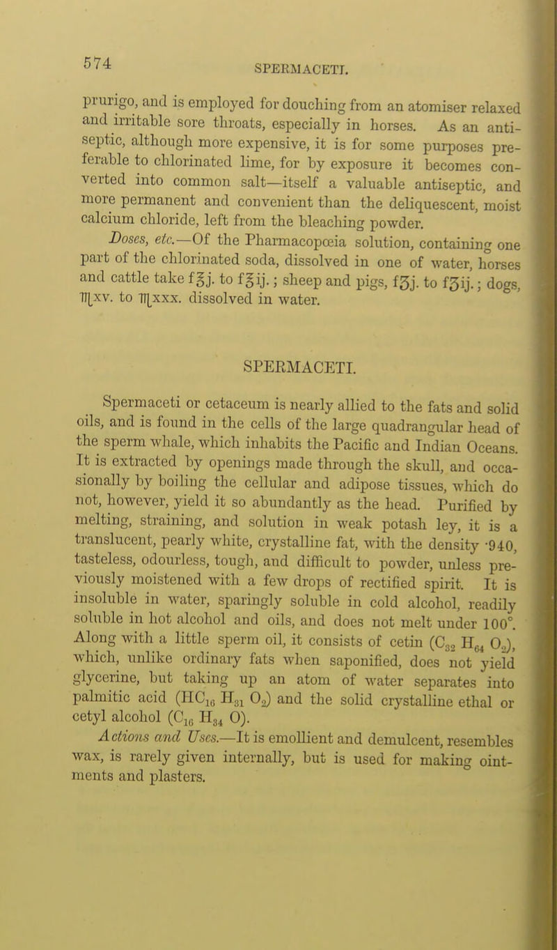 SPERMACETI. prurigo, and is employed for douching from an atomiser relaxed and irritable sore throats, especially in horses. As an anti- septic, although more expensive, it is for some purposes pre- ferable to chlorinated lime, for by exposure it becomes con- verted into common salt—itself a valuable antiseptic, and more permanent and convenient than the deliquescent, moist calcium chloride, left from the bleaching powder. Doses, etc.—Of the Pharmacopoeia solution, containing one part of the chlorinated soda, dissolved in one of water, horses and cattle take f §j. to fgij.; sheep and pigs, fgj. to f5ij'.; dogs, ■n[xv. to •n[xxx. dissolved in water. SPEEMACETI. Spermaceti or cetaceum is nearly allied to the fats and solid oils, and is found in the cells of the large quadrangular bead of the sperm whale, which inhabits the Pacific and Indian Oceans. It is extracted by openings made through the skull, and occa- sionally by boiling the cellular and adipose tissues, which do not, however, yield it so abundantly as the head. Purified by melting, straining, and solution in weak potash ley, it is a translucent, pearly white, crystalline fat, with the density -940, tasteless, odourless, tough, and difficult to powder, unless pre- viously moistened with a few drops of rectified spirit. It is insoluble in water, sparingly soluble in cold alcohol, readily soluble in hot alcohol and oils, and does not melt under 100°. Along with a little sperm oil, it consists of cetin (C32 Hg^ 0.,), which, nnlike ordinary fats when saponified, does not yield glycerine, but taking up an atom of water separates into palmitic acid (HCiq H31 O2) and the soUd crystalline ethal or cetyl alcohol (Cje Hg^ 0). Actions and Uses.—It is emollient and demulcent, resembles wax, is rarely given internally, but is used for making oint- ments and plasters.