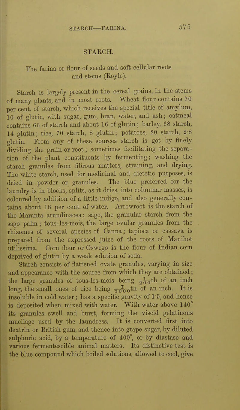 STARCH—FARINA. STAECH. Tlie farina or flour of seeds and soft cellular roots and stems (Eoyle). Starch is largely present in the cereal grains, in the stems of many plants, and in most roots. Wheat flour contains 70 per cent, of starch, which receives the special title of amylum, 10 of glutiu, with sugar, gum, bran, water, and ash; oatmeal contains 66 of starch and ahout 16 of glutin; barley, 68 starch, 14 glutin; rice, 70 starch, 8 glutin; potatoes, 20 starch, 2-8 glutia. From any of these sources starch is got by finely dividing the grain or root; sometimes facilitating the separa- tion of the plant constituents by fermenting; washing the starch granules from fibrous matters, straining, and drying. The white starch, used for medicinal and dietetic purposes, is dried in powder or granules. The blue preferred for the laundry is in blocks, splits, as it dries, into columnar masses, is coloured by addition of a little indigo, and also generally con- tains about 18 per cent, of water. Arrowroot is the starch of the Maranta arundinacea; sago, the granular starch from the sago palm; tous-les-mois, the large ovular granules from the rhizomes of several species of Canna; tapioca or cassava is prepared from the expressed juice of the roots of Manihot utilissima. Corn flour or Oswego is the flour of Indian corn deprived of glutin by a weak solution of soda. Starch consists of flattened ovate granules, varying in size and appearance with the source from which they are obtained; the large granules of tous-les-mois being ^^th of an inch long, the small ones of rice being •jxhtd'*^ ^^'^^^ insoluble in cold water; has a specific gravity of 1-5, and hence is deposited when mixed with water. With water above 140° its granules swell and burst, forming the viscid gelatinous mucilage used by the laundress. It is converted first into dextrin or British gum, and thence into grape sugar, by diluted sulphuric acid, by a temperature of 400°, or by diastase and various fermentescible animal matters. Its distinctive test is the blue compound which boiled solutions, allowed to cool, give
