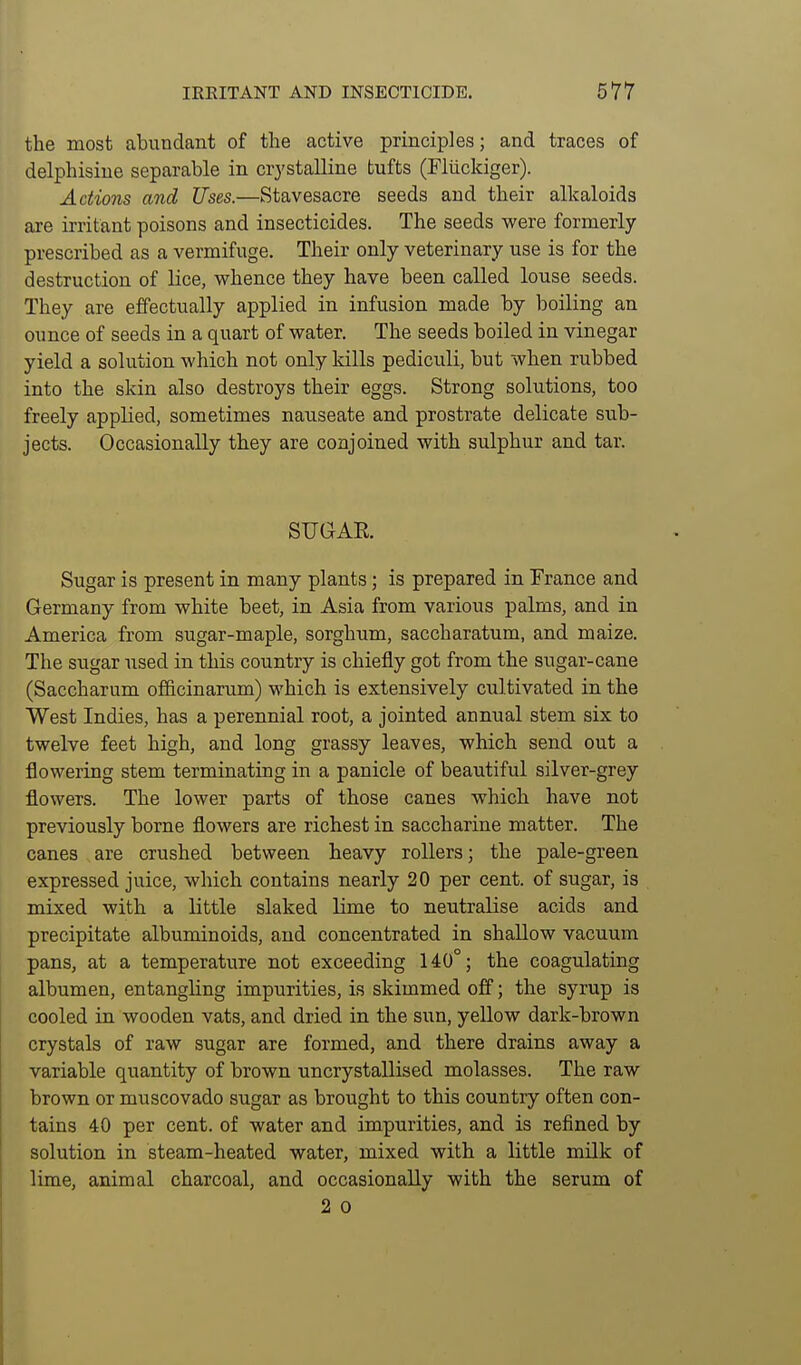 the most abundant of the active principles; and traces of delphisine separable in crystalline tufts (Fliickiger). Actions and Uses.—Stavesacre seeds and their alkaloids are irritant poisons and insecticides. The seeds were formerly prescribed as a vermifuge. Their only veterinary use is for the destruction of lice, whence they have been called louse seeds. They are effectually applied in infusion made by boiling an ounce of seeds in a quart of water. The seeds boiled in vinegar yield a solution which not only kills pediculi, but when rubbed into the skin also destroys their eggs. Strong solutions, too freely applied, sometimes nauseate and prostrate delicate sub- jects. Occasionally they are conjoined with sulphur and tar. SUGAR. Sugar is present in many plants; is prepared in France and Germany from white beet, in Asia from various palms, and in America from sugar-maple, sorghum, saccharatum, and maize. The sugar used in this country is chiefly got from the sugar-cane (Saccharum officinarum) which is extensively cultivated in the West Indies, has a perennial root, a jointed annual stem six to twelve feet high, and long grassy leaves, which send out a flowering stem terminating in a panicle of beautiful silver-grey flowers. The lower parts of those canes which have not previously borne flowers are richest in saccharine matter. The canes are crushed between heavy rollers; the pale-green expressed juice, which contains nearly 20 per cent, of sugar, is mixed with a little slaked lime to neutralise acids and precipitate albuminoids, and concentrated in shallow vacuum pans, at a temperature not exceeding 140°; the coagulating albumen, entangling impurities, is skimmed off; the syrup is cooled in wooden vats, and dried in the sun, yellow dark-brown crystals of raw sugar are formed, and there drains away a variable quantity of brown uncrystallised molasses. The raw brown or muscovado sugar as brought to this country often con- tains 40 per cent, of water and impurities, and is refined by solution in steam-heated water, mixed with a little milk of lime, animal charcoal, and occasionally with the serum of 2 0